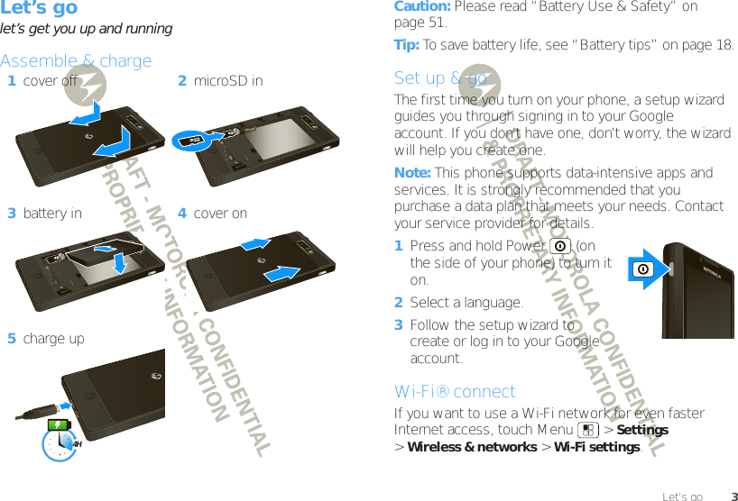 3Let’s goLet’s golet’s get you up and runningAssemble &amp; charge  1cover off 2microSD in3battery in 4cover on5charge up4HCaution: Please read “Battery Use &amp; Safety” on page 51.Tip: To save battery life, see “Battery tips” on page 18.Set up &amp; goThe first time you turn on your phone, a setup wizard guides you through signing in to your Google™ account. If you don’t have one, don’t worry, the wizard will help you create one.Note: This phone supports data-intensive apps and services. It is strongly recommended that you purchase a data plan that meets your needs. Contact your service provider for details.  1Press and hold Power  (on the side of your phone) to turn it on.2Select a language.3Follow the setup wizard to create or log in to your Google account.Wi-Fi® connectIf you want to use a Wi-Fi network for even faster Internet access, touch Menu  &gt;Settings &gt;Wireless &amp; networks &gt;Wi-Fi settings.