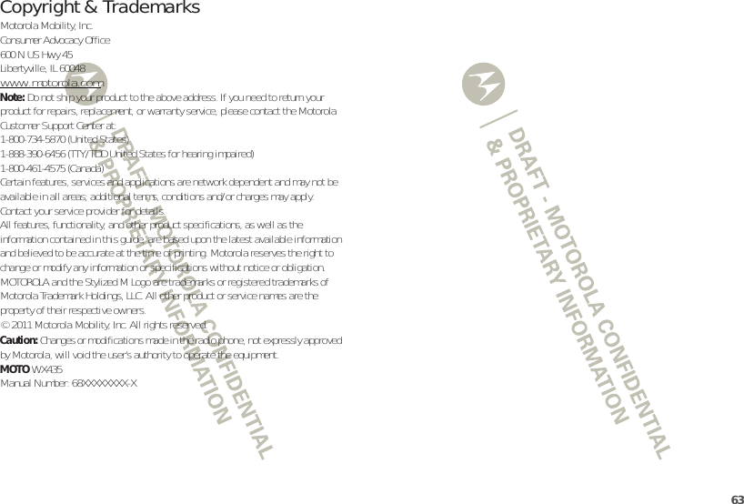 63 Copyright &amp; TrademarksMotorola Mobility, Inc.Consumer Advocacy Office600 N US Hwy 45Libertyville, IL 60048www.motorola.comNote: Do not ship your product to the above address. If you need to return your product for repairs, replacement, or warranty service, please contact the Motorola Customer Support Center at:1-800-734-5870 (United States)1-888-390-6456 (TTY/TDD United States for hearing impaired)1-800-461-4575 (Canada)Certain features, services and applications are network dependent and may not be available in all areas; additional terms, conditions and/or charges may apply. Contact your service provider for details.All features, functionality, and other product specifications, as well as the information contained in this guide, are based upon the latest available information and believed to be accurate at the time of printing. Motorola reserves the right to change or modify any information or specifications without notice or obligation.MOTOROLA and the Stylized M Logo are trademarks or registered trademarks of Motorola Trademark Holdings, LLC. All other product or service names are the property of their respective owners.© 2011 Motorola Mobility, Inc. All rights reserved.Caution: Changes or modifications made in the radio phone, not expressly approved by Motorola, will void the user’s authority to operate the equipment.MOTOWX435Manual Number: 68XXXXXXXX-X