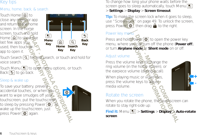 6Touchscreen &amp; keysKey tipsMenu, home, back, &amp; searchTouch Home  to close any menu or app and return to the home screen. In the home screen, touch and hold Home  to show the last few apps you used, then touch an app to open it.Touch Search  for text search, or touch and hold for voice search.Touch Menu  to open menu options, or touch Back  to go back.Sleep &amp; wake upTo save your battery, prevent accidental touches, or when you want to wipe smudges off your touchscreen, put the touchscreen to sleep by pressing Power . To wake up the touchscreen, just press Power  again.MenuKey HomeKey SearchKeyBackKeyTo change how long your phone waits before the screen goes to sleep automatically, touch Menu  &gt;Settings &gt;Display &gt;Screen timeout.Tip: To make the screen lock when it goes to sleep, use “Screen lock” on page 49. To unlock the screen, press Power , then drag  to the right.Power key menuPress and hold Power  to open the power key menu, where you can turn off the phone (Power off), or turn Airplane mode or Silent mode on or off.Adjust volumePress the volume keys to change the ring volume (in the home screen), or the earpiece volume (during a call).When playing music or video files, press the volume keys to adjust media volume.Rotate the screenWhen you rotate the phone, the touchscreen can rotate to stay right-side up:Find it: Menu  &gt;Settings &gt;Display &gt;Auto-rotate screen