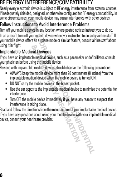 6RF ENERGY INTERFERENCE/COMPATIBILITYNearly every electronic device is subject to RF energy interference from external sources if inadequately shielded, designed, or otherwise configured for RF energy compatibility. In some circumstances, your mobile device may cause interference with other devices.Follow Instructions to Avoid Interference ProblemsTurn off your mobile device in any location where posted notices instruct you to do so.In an aircraft, turn off your mobile device whenever instructed to do so by airline staff. If your mobile device offers an airplane mode or similar feature, consult airline staff about using it in flight.Implantable Medical DevicesIf you have an implantable medical device, such as a pacemaker or defibrillator, consult your physician before using this mobile device.Persons with implantable medical devices should observe the following precautions:•ALWAYS keep the mobile device more than 20 centimeters (8 inches) from the implantable medical device when the mobile device is turned ON.•DO NOT carry the mobile device in the breast pocket.•Use the ear opposite the implantable medical device to minimize the potential for interference.•Turn OFF the mobile device immediately if you have any reason to suspect that interference is taking place.Read and follow the directions from the manufacturer of your implantable medical device. If you have any questions about using your mobile device with your implantable medical device, consult your healthcare provider.