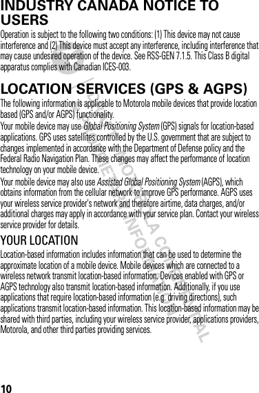 10INDUSTRY CANADA NOTICE TO USERSIndustry Canada NoticeOperation is subject to the following two conditions: (1) This device may not cause interference and (2) This device must accept any interference, including interference that may cause undesired operation of the device. See RSS-GEN 7.1.5. This Class B digital apparatus complies with Canadian ICES-003.LOCATION SERVICES (GPS &amp; AGPS)GPS &amp; AGPSThe following information is applicable to Motorola mobile devices that provide location based (GPS and/or AGPS) functionality.Your mobile device may use Global Positioning System (GPS) signals for location-based applications. GPS uses satellites controlled by the U.S. government that are subject to changes implemented in accordance with the Department of Defense policy and the Federal Radio Navigation Plan. These changes may affect the performance of location technology on your mobile device.Your mobile device may also use Assisted Global Positioning System (AGPS), which obtains information from the cellular network to improve GPS performance. AGPS uses your wireless service provider&apos;s network and therefore airtime, data charges, and/or additional charges may apply in accordance with your service plan. Contact your wireless service provider for details.YOUR LOCATIONLocation-based information includes information that can be used to determine the approximate location of a mobile device. Mobile devices which are connected to a wireless network transmit location-based information. Devices enabled with GPS or AGPS technology also transmit location-based information. Additionally, if you use applications that require location-based information (e.g. driving directions), such applications transmit location-based information. This location-based information may be shared with third parties, including your wireless service provider, applications providers, Motorola, and other third parties providing services.