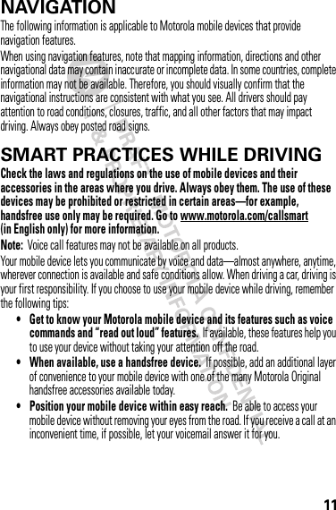 11NAVIGATIONNavigationThe following information is applicable to Motorola mobile devices that provide navigation features.When using navigation features, note that mapping information, directions and other navigational data may contain inaccurate or incomplete data. In some countries, complete information may not be available. Therefore, you should visually confirm that the navigational instructions are consistent with what you see. All drivers should pay attention to road conditions, closures, traffic, and all other factors that may impact driving. Always obey posted road signs.SMART PRACTICES WHILE DRIVINGDrivi ng SafetyCheck the laws and regulations on the use of mobile devices and their accessories in the areas where you drive. Always obey them. The use of these devices may be prohibited or restricted in certain areas—for example, handsfree use only may be required. Go to www.motorola.com/callsmart (in English only) for more information.Note:  Voice call features may not be available on all products.Your mobile device lets you communicate by voice and data—almost anywhere, anytime, wherever connection is available and safe conditions allow. When driving a car, driving is your first responsibility. If you choose to use your mobile device while driving, remember the following tips:• Get to know your Motorola mobile device and its features such as voice commands and “read out loud” features.  If available, these features help you to use your device without taking your attention off the road.• When available, use a handsfree device.  If possible, add an additional layer of convenience to your mobile device with one of the many Motorola Original handsfree accessories available today.• Position your mobile device within easy reach.  Be able to access your mobile device without removing your eyes from the road. If you receive a call at an inconvenient time, if possible, let your voicemail answer it for you.