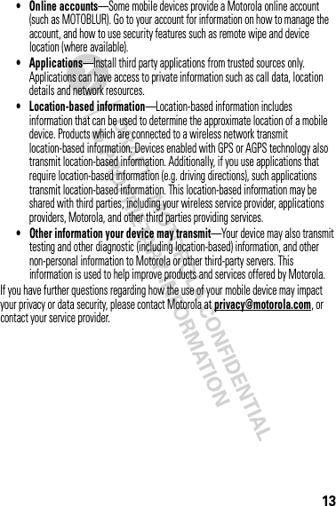 13• Online accounts—Some mobile devices provide a Motorola online account (such as MOTOBLUR). Go to your account for information on how to manage the account, and how to use security features such as remote wipe and device location (where available).• Applications—Install third party applications from trusted sources only. Applications can have access to private information such as call data, location details and network resources.• Location-based information—Location-based information includes information that can be used to determine the approximate location of a mobile device. Products which are connected to a wireless network transmit location-based information. Devices enabled with GPS or AGPS technology also transmit location-based information. Additionally, if you use applications that require location-based information (e.g. driving directions), such applications transmit location-based information. This location-based information may be shared with third parties, including your wireless service provider, applications providers, Motorola, and other third parties providing services.• Other information your device may transmit—Your device may also transmit testing and other diagnostic (including location-based) information, and other non-personal information to Motorola or other third-party servers. This information is used to help improve products and services offered by Motorola.If you have further questions regarding how the use of your mobile device may impact your privacy or data security, please contact Motorola at privacy@motorola.com, or contact your service provider.