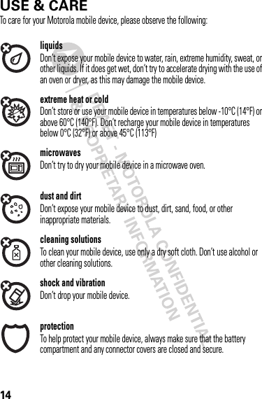 14USE &amp; CAREUse &amp; CareTo care for your Motorola mobile device, please observe the following:liquidsDon’t expose your mobile device to water, rain, extreme humidity, sweat, or other liquids. If it does get wet, don’t try to accelerate drying with the use of an oven or dryer, as this may damage the mobile device.extreme heat or coldDon’t store or use your mobile device in temperatures below -10°C (14°F) or above 60°C (140°F). Don’t recharge your mobile device in temperatures below 0°C (32°F) or above 45°C (113°F)microwavesDon’t try to dry your mobile device in a microwave oven.dust and dirtDon’t expose your mobile device to dust, dirt, sand, food, or other inappropriate materials.cleaning solutionsTo clean your mobile device, use only a dry soft cloth. Don’t use alcohol or other cleaning solutions.shock and vibrationDon’t drop your mobile device.protectionTo help protect your mobile device, always make sure that the battery compartment and any connector covers are closed and secure.