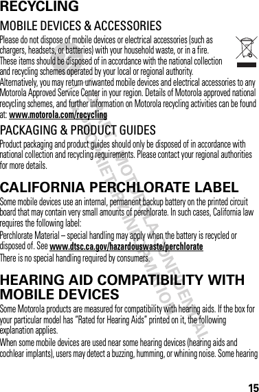 15RECYCLINGRecycli ngMOBILE DEVICES &amp; ACCESSORIESPlease do not dispose of mobile devices or electrical accessories (such as chargers, headsets, or batteries) with your household waste, or in a fire. These items should be disposed of in accordance with the national collection and recycling schemes operated by your local or regional authority. Alternatively, you may return unwanted mobile devices and electrical accessories to any Motorola Approved Service Center in your region. Details of Motorola approved national recycling schemes, and further information on Motorola recycling activities can be found at: www.motorola.com/recyclingPACKAGING &amp; PRODUCT GUIDESProduct packaging and product guides should only be disposed of in accordance with national collection and recycling requirements. Please contact your regional authorities for more details.CALIFORNIA PERCHLORATE LABELPerchlorat e LabelSome mobile devices use an internal, permanent backup battery on the printed circuit board that may contain very small amounts of perchlorate. In such cases, California law requires the following label:Perchlorate Material – special handling may apply when the battery is recycled or disposed of. See www.dtsc.ca.gov/hazardouswaste/perchlorateThere is no special handling required by consumers.HEARING AID COMPATIBILITY WITH MOBILE DEVICESHearing Aid CompatibilitySome Motorola products are measured for compatibility with hearing aids. If the box for your particular model has “Rated for Hearing Aids” printed on it, the following explanation applies.When some mobile devices are used near some hearing devices (hearing aids and cochlear implants), users may detect a buzzing, humming, or whining noise. Some hearing 