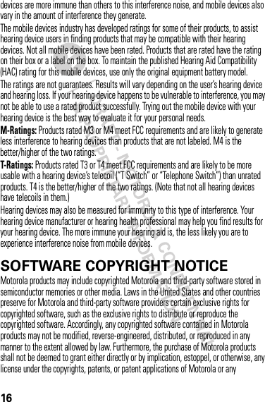 16devices are more immune than others to this interference noise, and mobile devices also vary in the amount of interference they generate.The mobile devices industry has developed ratings for some of their products, to assist hearing device users in finding products that may be compatible with their hearing devices. Not all mobile devices have been rated. Products that are rated have the rating on their box or a label on the box. To maintain the published Hearing Aid Compatibility (HAC) rating for this mobile devices, use only the original equipment battery model.The ratings are not guarantees. Results will vary depending on the user’s hearing device and hearing loss. If your hearing device happens to be vulnerable to interference, you may not be able to use a rated product successfully. Trying out the mobile device with your hearing device is the best way to evaluate it for your personal needs.M-Ratings: Products rated M3 or M4 meet FCC requirements and are likely to generate less interference to hearing devices than products that are not labeled. M4 is the better/higher of the two ratings.T-Ratings: Products rated T3 or T4 meet FCC requirements and are likely to be more usable with a hearing device’s telecoil (“T Switch” or “Telephone Switch”) than unrated products. T4 is the better/higher of the two ratings. (Note that not all hearing devices have telecoils in them.)Hearing devices may also be measured for immunity to this type of interference. Your hearing device manufacturer or hearing health professional may help you find results for your hearing device. The more immune your hearing aid is, the less likely you are to experience interference noise from mobile devices.SOFTWARE COPYRIGHT NOTICESoftware Copyright NoticeMotorola products may include copyrighted Motorola and third-party software stored in semiconductor memories or other media. Laws in the United States and other countries preserve for Motorola and third-party software providers certain exclusive rights for copyrighted software, such as the exclusive rights to distribute or reproduce the copyrighted software. Accordingly, any copyrighted software contained in Motorola products may not be modified, reverse-engineered, distributed, or reproduced in any manner to the extent allowed by law. Furthermore, the purchase of Motorola products shall not be deemed to grant either directly or by implication, estoppel, or otherwise, any license under the copyrights, patents, or patent applications of Motorola or any 