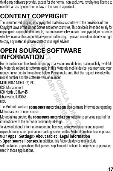 17third-party software provider, except for the normal, non-exclusive, royalty-free license to use that arises by operation of law in the sale of a product.CONTENT COPYRIGHTContent  CopyrightThe unauthorized copying of copyrighted materials is contrary to the provisions of the Copyright Laws of the United States and other countries. This device is intended solely for copying non-copyrighted materials, materials in which you own the copyright, or materials which you are authorized or legally permitted to copy. If you are uncertain about your right to copy any material, please contact your legal advisor.OPEN SOURCE SOFTWARE INFORMATIONOSS  Info rmat ionFor instructions on how to obtain a copy of any source code being made publicly available by Motorola related to software used in this Motorola mobile device, you may send your request in writing to the address below. Please make sure that the request includes the model number and the software version number.MOTOROLA MOBILITY, INC.OSS Management600 North US Hwy 45Libertyville, IL 60048USAThe Motorola website opensource.motorola.com also contains information regarding Motorola&apos;s use of open source.Motorola has created the opensource.motorola.com website to serve as a portal for interaction with the software community-at-large.To view additional information regarding licenses, acknowledgments and required copyright notices for open source packages used in this Motorola mobile device, please touch Apps &gt;Settings &gt;About tablet &gt;Legal information &gt;Open source licenses. In addition, this Motorola device may include self-contained applications that present supplemental notices for open source packages used in those applications.