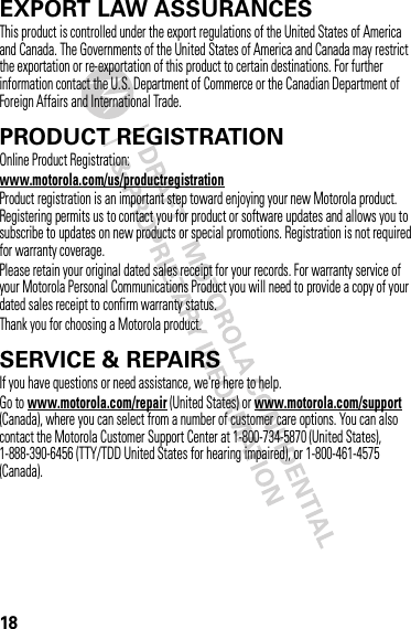 18EXPORT LAW ASSURANCESExport LawThis product is controlled under the export regulations of the United States of America and Canada. The Governments of the United States of America and Canada may restrict the exportation or re-exportation of this product to certain destinations. For further information contact the U.S. Department of Commerce or the Canadian Department of Foreign Affairs and International Trade.PRODUCT REGISTRATIONRegistrationOnline Product Registration:www.motorola.com/us/productregistrationProduct registration is an important step toward enjoying your new Motorola product. Registering permits us to contact you for product or software updates and allows you to subscribe to updates on new products or special promotions. Registration is not required for warranty coverage.Please retain your original dated sales receipt for your records. For warranty service of your Motorola Personal Communications Product you will need to provide a copy of your dated sales receipt to confirm warranty status.Thank you for choosing a Motorola product.SERVICE &amp; REPAIRSIf you have questions or need assistance, we&apos;re here to help.Go to www.motorola.com/repair (United States) or www.motorola.com/support (Canada), where you can select from a number of customer care options. You can also contact the Motorola Customer Support Center at 1-800-734-5870 (United States), 1-888-390-6456 (TTY/TDD United States for hearing impaired), or 1-800-461-4575 (Canada).