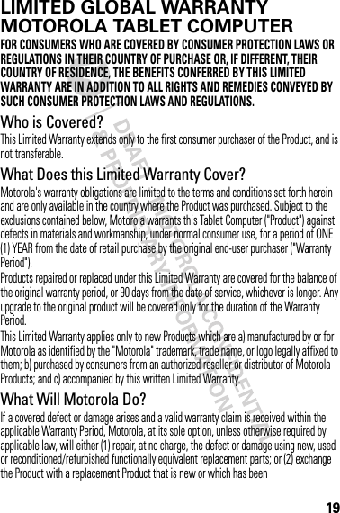 19LIMITED GLOBAL WARRANTYMOTOROLA TABLET COMPUTERWa rr a n t yFOR CONSUMERS WHO ARE COVERED BY CONSUMER PROTECTION LAWS OR REGULATIONS IN THEIR COUNTRY OF PURCHASE OR, IF DIFFERENT, THEIR COUNTRY OF RESIDENCE, THE BENEFITS CONFERRED BY THIS LIMITED WARRANTY ARE IN ADDITION TO ALL RIGHTS AND REMEDIES CONVEYED BY SUCH CONSUMER PROTECTION LAWS AND REGULATIONS.Who is Covered?This Limited Warranty extends only to the first consumer purchaser of the Product, and is not transferable.What Does this Limited Warranty Cover?Motorola&apos;s warranty obligations are limited to the terms and conditions set forth herein and are only available in the country where the Product was purchased. Subject to the exclusions contained below, Motorola warrants this Tablet Computer (&quot;Product&quot;) against defects in materials and workmanship, under normal consumer use, for a period of ONE (1) YEAR from the date of retail purchase by the original end-user purchaser (&quot;Warranty Period&quot;).Products repaired or replaced under this Limited Warranty are covered for the balance of the original warranty period, or 90 days from the date of service, whichever is longer. Any upgrade to the original product will be covered only for the duration of the Warranty Period.This Limited Warranty applies only to new Products which are a) manufactured by or for Motorola as identified by the &quot;Motorola&quot; trademark, trade name, or logo legally affixed to them; b) purchased by consumers from an authorized reseller or distributor of Motorola Products; and c) accompanied by this written Limited Warranty.What Will Motorola Do?If a covered defect or damage arises and a valid warranty claim is received within the applicable Warranty Period, Motorola, at its sole option, unless otherwise required by applicable law, will either (1) repair, at no charge, the defect or damage using new, used or reconditioned/refurbished functionally equivalent replacement parts; or (2) exchange the Product with a replacement Product that is new or which has been 