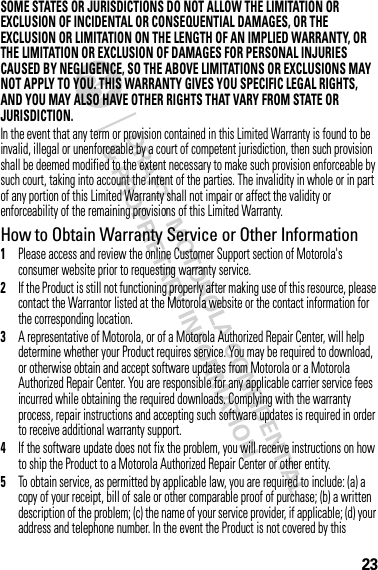 23SOME STATES OR JURISDICTIONS DO NOT ALLOW THE LIMITATION OR EXCLUSION OF INCIDENTAL OR CONSEQUENTIAL DAMAGES, OR THE EXCLUSION OR LIMITATION ON THE LENGTH OF AN IMPLIED WARRANTY, OR THE LIMITATION OR EXCLUSION OF DAMAGES FOR PERSONAL INJURIES CAUSED BY NEGLIGENCE, SO THE ABOVE LIMITATIONS OR EXCLUSIONS MAY NOT APPLY TO YOU. THIS WARRANTY GIVES YOU SPECIFIC LEGAL RIGHTS, AND YOU MAY ALSO HAVE OTHER RIGHTS THAT VARY FROM STATE OR JURISDICTION.In the event that any term or provision contained in this Limited Warranty is found to be invalid, illegal or unenforceable by a court of competent jurisdiction, then such provision shall be deemed modified to the extent necessary to make such provision enforceable by such court, taking into account the intent of the parties. The invalidity in whole or in part of any portion of this Limited Warranty shall not impair or affect the validity or enforceability of the remaining provisions of this Limited Warranty.How to Obtain Warranty Service or Other Information  1Please access and review the online Customer Support section of Motorola&apos;s consumer website prior to requesting warranty service.2If the Product is still not functioning properly after making use of this resource, please contact the Warrantor listed at the Motorola website or the contact information for the corresponding location.3A representative of Motorola, or of a Motorola Authorized Repair Center, will help determine whether your Product requires service. You may be required to download, or otherwise obtain and accept software updates from Motorola or a Motorola Authorized Repair Center. You are responsible for any applicable carrier service fees incurred while obtaining the required downloads. Complying with the warranty process, repair instructions and accepting such software updates is required in order to receive additional warranty support.4If the software update does not fix the problem, you will receive instructions on how to ship the Product to a Motorola Authorized Repair Center or other entity.5To obtain service, as permitted by applicable law, you are required to include: (a) a copy of your receipt, bill of sale or other comparable proof of purchase; (b) a written description of the problem; (c) the name of your service provider, if applicable; (d) your address and telephone number. In the event the Product is not covered by this 