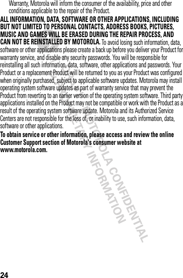 24Warranty, Motorola will inform the consumer of the availability, price and other conditions applicable to the repair of the Product.ALL INFORMATION, DATA, SOFTWARE OR OTHER APPLICATIONS, INCLUDING BUT NOT LIMITED TO PERSONAL CONTACTS, ADDRESS BOOKS, PICTURES, MUSIC AND GAMES WILL BE ERASED DURING THE REPAIR PROCESS, AND CAN NOT BE REINSTALLED BY MOTOROLA. To avoid losing such information, data, software or other applications please create a back up before you deliver your Product for warranty service, and disable any security passwords. You will be responsible for reinstalling all such information, data, software, other applications and passwords. Your Product or a replacement Product will be returned to you as your Product was configured when originally purchased, subject to applicable software updates. Motorola may install operating system software updates as part of warranty service that may prevent the Product from reverting to an earlier version of the operating system software. Third party applications installed on the Product may not be compatible or work with the Product as a result of the operating system software update. Motorola and its Authorized Service Centers are not responsible for the loss of, or inability to use, such information, data, software or other applications.To obtain service or other information, please access and review the online Customer Support section of Motorola&apos;s consumer website at www.motorola.com.