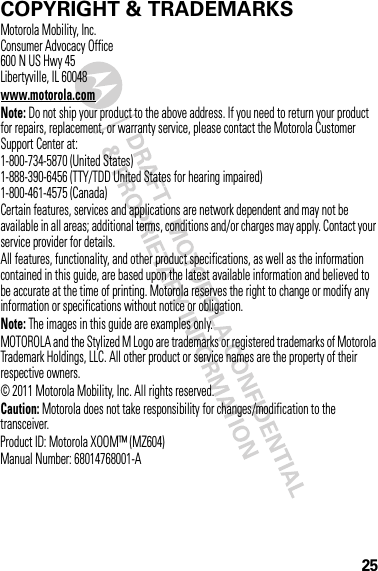 25 COPYRIGHT &amp; TRADEMARKSMotorola Mobility, Inc.Consumer Advocacy Office600 N US Hwy 45Libertyville, IL 60048www.motorola.comNote: Do not ship your product to the above address. If you need to return your product for repairs, replacement, or warranty service, please contact the Motorola Customer Support Center at:1-800-734-5870 (United States)1-888-390-6456 (TTY/TDD United States for hearing impaired)1-800-461-4575 (Canada)Certain features, services and applications are network dependent and may not be available in all areas; additional terms, conditions and/or charges may apply. Contact your service provider for details.All features, functionality, and other product specifications, as well as the information contained in this guide, are based upon the latest available information and believed to be accurate at the time of printing. Motorola reserves the right to change or modify any information or specifications without notice or obligation.Note: The images in this guide are examples only.MOTOROLA and the Stylized M Logo are trademarks or registered trademarks of Motorola Trademark Holdings, LLC. All other product or service names are the property of their respective owners.© 2011 Motorola Mobility, Inc. All rights reserved.Caution: Motorola does not take responsibility for changes/modification to the transceiver.Product ID: Motorola XOOM™ (MZ604)Manual Number: 68014768001-A