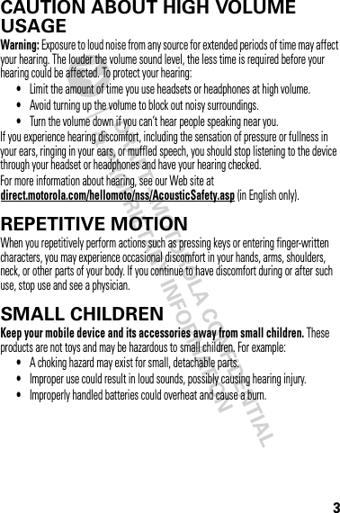 3CAUTION ABOUT HIGH VOLUME USAGEWarning: Exposure to loud noise from any source for extended periods of time may affect your hearing. The louder the volume sound level, the less time is required before your hearing could be affected. To protect your hearing:•Limit the amount of time you use headsets or headphones at high volume.•Avoid turning up the volume to block out noisy surroundings.•Turn the volume down if you can’t hear people speaking near you.If you experience hearing discomfort, including the sensation of pressure or fullness in your ears, ringing in your ears, or muffled speech, you should stop listening to the device through your headset or headphones and have your hearing checked.For more information about hearing, see our Web site at direct.motorola.com/hellomoto/nss/AcousticSafety.asp (in English only).REPETITIVE MOTIONWhen you repetitively perform actions such as pressing keys or entering finger-written characters, you may experience occasional discomfort in your hands, arms, shoulders, neck, or other parts of your body. If you continue to have discomfort during or after such use, stop use and see a physician.SMALL CHILDRENKeep your mobile device and its accessories away from small children. These products are not toys and may be hazardous to small children. For example:•A choking hazard may exist for small, detachable parts.•Improper use could result in loud sounds, possibly causing hearing injury.•Improperly handled batteries could overheat and cause a burn.