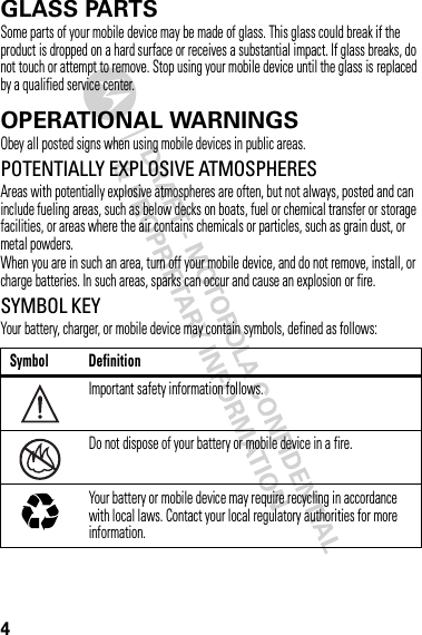 4GLASS PARTSSome parts of your mobile device may be made of glass. This glass could break if the product is dropped on a hard surface or receives a substantial impact. If glass breaks, do not touch or attempt to remove. Stop using your mobile device until the glass is replaced by a qualified service center.OPERATIONAL WARNINGSObey all posted signs when using mobile devices in public areas.POTENTIALLY EXPLOSIVE ATMOSPHERESAreas with potentially explosive atmospheres are often, but not always, posted and can include fueling areas, such as below decks on boats, fuel or chemical transfer or storage facilities, or areas where the air contains chemicals or particles, such as grain dust, or metal powders.When you are in such an area, turn off your mobile device, and do not remove, install, or charge batteries. In such areas, sparks can occur and cause an explosion or fire.SYMBOL KEYYour battery, charger, or mobile device may contain symbols, defined as follows:Symbol DefinitionImportant safety information follows.Do not dispose of your battery or mobile device in a fire.Your battery or mobile device may require recycling in accordance with local laws. Contact your local regulatory authorities for more information.032374o032376o032375o