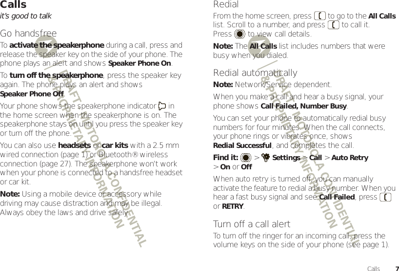 7CallsCallsit’s good to talkGo handsfreeTo  activate the speakerphone during a call, press and release the speaker key on the side of your phone. The phone plays an alert and shows Speaker Phone On.To  turn off the speakerphone, press the speaker key again. The phone plays an alert and shows Speaker Phone Off.Your phone shows the speakerphone indicator  in the home screen when the speakerphone is on. The speakerphone stays on until you press the speaker key or turn off the phone.You can also use headsets or car kits with a 2.5 mm wired connection (page 1) or Bluetooth® wireless connection (page 27). The speakerphone won’t work when your phone is connected to a handsfree headset or car kit.Note: Using a mobile device or accessory while driving may cause distraction and may be illegal. Always obey the laws and drive safely.RedialFrom the home screen, press  to go to the All Calls list. Scroll to a number, and press  to call it. Press  to view call details.Note: The All Calls list includes numbers that were busy when you dialed.Redial automaticallyNote: Network/Service dependent.When you make a call and hear a busy signal, your phone shows Call Failed, Number Busy.You can set your phone to automatically redial busy numbers for four minutes. When the call connects, your phone rings or vibrates once, shows Redial Successful, and completes the call.Find it:   &gt;Settings &gt;Call &gt;Auto Retry &gt;OnorOffWhen auto retry is turned off, you can manually activate the feature to redial a busy number. When you hear a fast busy signal and see Call Failed, press  orRETRY.Turn off a call alertTo turn off the ringer for an incoming call, press the volume keys on the side of your phone (see page 1).