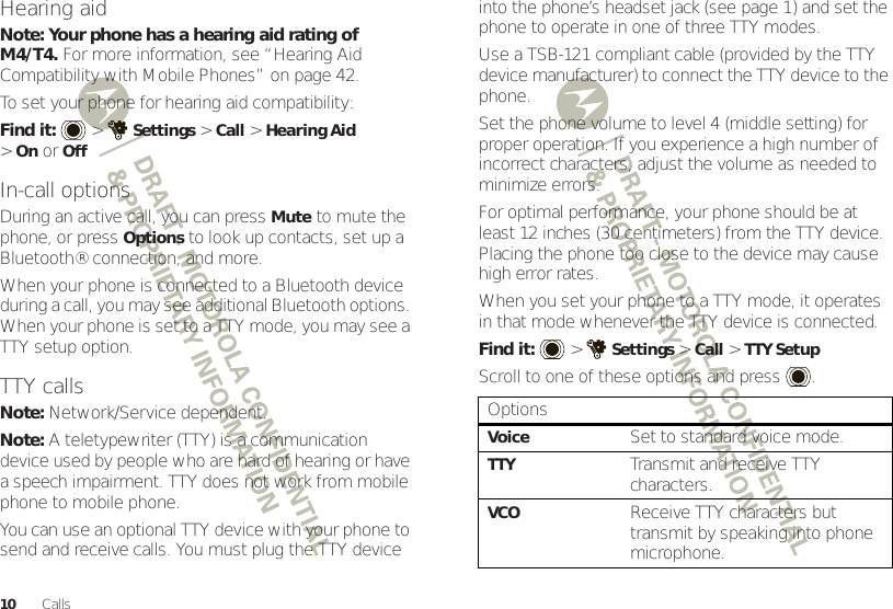 10 CallsHearing aidNote: Your phone has a hearing aid rating of M4/T4. For more information, see “Hearing Aid Compatibility with Mobile Phones” on page 42.To set your phone for hearing aid compatibility:Find it:   &gt;Settings &gt;Call &gt;Hearing Aid &gt;OnorOffIn-call optionsDuring an active call, you can pressMute to mute the phone, or press Options to look up contacts, set up a Bluetooth® connection, and more.When your phone is connected to a Bluetooth device during a call, you may see additional Bluetooth options. When your phone is set to a TTY mode, you may see a TTY setup option.TTY callsNote: Network/Service dependent.Note: A teletypewriter (TTY) is a communication device used by people who are hard of hearing or have a speech impairment. TTY does not work from mobile phone to mobile phone.You can use an optional TTY device with your phone to send and receive calls. You must plug the TTY device into the phone’s headset jack (see page 1) and set the phone to operate in one of three TTY modes.Use a TSB-121 compliant cable (provided by the TTY device manufacturer) to connect the TTY device to the phone.Set the phone volume to level 4 (middle setting) for proper operation. If you experience a high number of incorrect characters, adjust the volume as needed to minimize errors.For optimal performance, your phone should be at least 12 inches (30 centimeters) from the TTY device. Placing the phone too close to the device may cause high error rates.When you set your phone to a TTY mode, it operates in that mode whenever the TTY device is connected.Find it:   &gt;Settings &gt;Call &gt;TTY SetupScroll to one of these options and press .OptionsVoiceSet to standard voice mode.TTYTransmit and receive TTY characters.VCOReceive TTY characters but transmit by speaking into phone microphone.