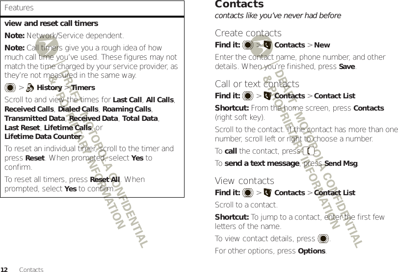 12 Contactsview and reset call timersNote: Network/Service dependent.Note: Call timers give you a rough idea of how much call time you’ve used. These figures may not match the time charged by your service provider, as they’re not measured in the same way. &gt;History &gt;TimersScroll to and view the times for Last Call, All Calls, Received Calls, Dialed Calls, Roaming Calls, Transmitted Data, Received Data, Total Data, Last Reset, Lifetime Calls, or Lifetime Data Counter.To reset an individual timer, scroll to the timer and pressReset. When prompted, selectYes to confirm.To reset all timers, pressReset All. When prompted, selectYes to confirm.FeaturesContactscontacts like you’ve never had beforeCreate contactsFind it:   &gt;Contacts &gt;NewEnter the contact name, phone number, and other details. When you’re finished, pressSave.Call or text contactsFind it:   &gt;Contacts &gt;Contact ListShortcut: From the home screen, press Contacts (right soft key).Scroll to the contact. If the contact has more than one number, scroll left or right to choose a number.To  call the contact, press .To  send a text message, press Send Msg.View contactsFind it:   &gt;Contacts &gt;Contact ListScroll to a contact.Shortcut: To jump to a contact, enter the first few letters of the name.To view contact details, press .For other options, press Options.