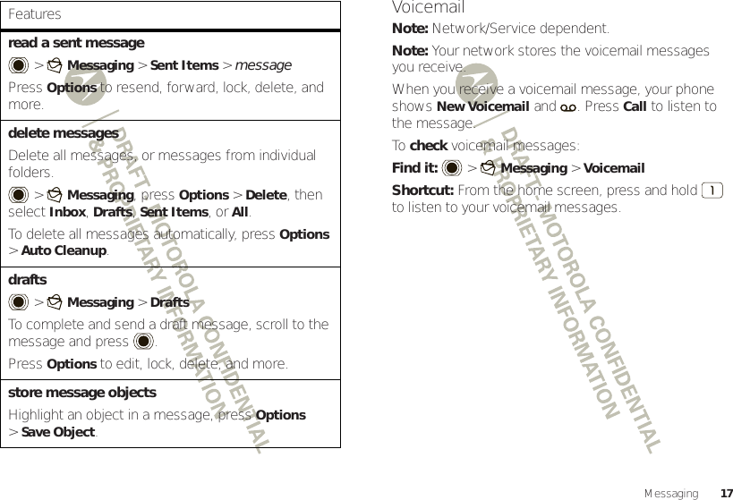 17Messagingread a sent message &gt;Messaging &gt;Sent Items &gt; messagePressOptions to resend, forward, lock, delete, and more.delete messagesDelete all messages, or messages from individual folders. &gt;Messaging, pressOptions &gt;Delete, then select Inbox, Drafts, Sent Items, or All.To delete all messages automatically, pressOptions &gt;Auto Cleanup.drafts  &gt;Messaging &gt;DraftsTo complete and send a draft message, scroll to the message and press .PressOptions to edit, lock, delete, and more.store message objectsHighlight an object in a message, pressOptions &gt;Save Object.FeaturesVoicemailNote: Network/Service dependent.Note: Your network stores the voicemail messages you receive.When you receive a voicemail message, your phone shows New Voicemail and . PressCall to listen to the message.To  check voicemail messages:Find it:   &gt;Messaging &gt;VoicemailShortcut: From the home screen, press and hold  to listen to your voicemail messages.