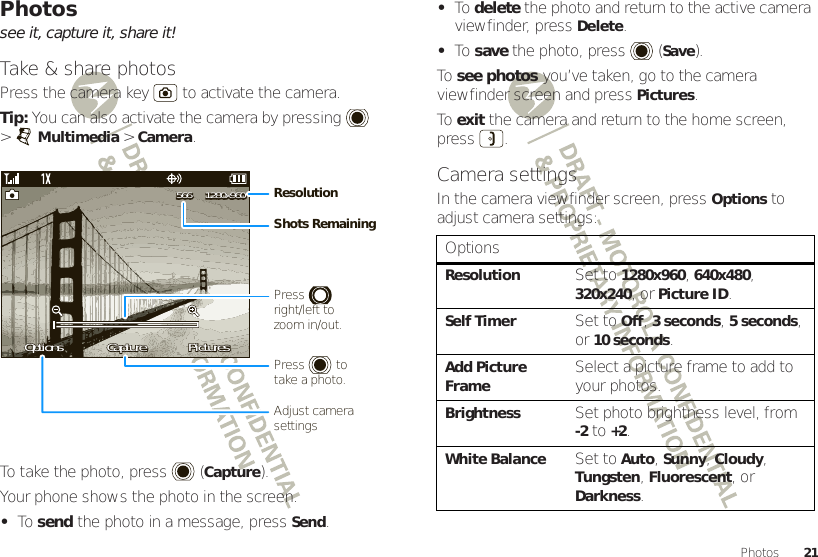 21PhotosPhotossee it, capture it, share it!Take &amp; share photosPress the camera key  to activate the camera.Tip: You can also activate the camera by pressing  &gt;Multimedia &gt;Camera.To take the photo, press (Capture).Your phone shows the photo in the screen.•To  send the photo in a message, press Send.OptionsOptions PicturesPicturesCaptureCaptureOptions PicturesCapture1280x9601280x960566566 1280x960566ResolutionShots RemainingPress         right/left tozoom in/out.Adjust camera settingsPress         totake a photo.•To  delete the photo and return to the active camera viewfinder, press Delete.•To  save the photo, press (Save).To  see photos you’ve taken, go to the camera viewfinder screen and press Pictures.To  exit the camera and return to the home screen, press .Camera settingsIn the camera viewfinder screen, press Options to adjust camera settings:OptionsResolutionSet to 1280x960, 640x480, 320x240, or Picture ID.Self TimerSet to Off, 3seconds, 5seconds, or 10 seconds.Add Picture FrameSelect a picture frame to add to your photos.BrightnessSet photo brightness level, from -2 to +2.White BalanceSet to Auto, Sunny, Cloudy, Tungsten, Fluorescent, or Darkness.