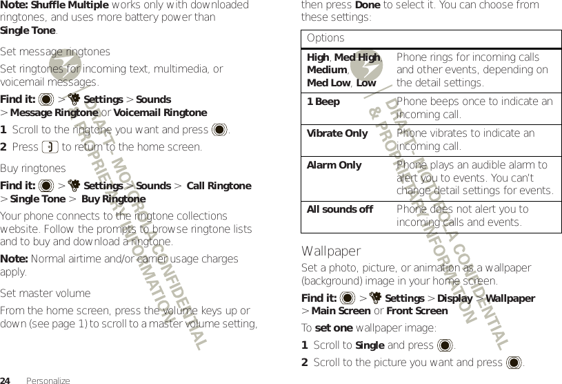 24 PersonalizeNote: Shuffle Multiple works only with downloaded ringtones, and uses more battery power than Single Tone.Set message ringtonesSet ringtones for incoming text, multimedia, or voicemail messages.Find it:   &gt;Settings &gt;Sounds &gt;Message Ringtone or Voicemail Ringtone  1Scroll to the ringtone you want and press .2Press  to return to the home screen.Buy ringtonesFind it:   &gt;Settings &gt;Sounds &gt; Call Ringtone &gt;Single Tone &gt; Buy RingtoneYour phone connects to the ringtone collections website. Follow the prompts to browse ringtone lists and to buy and download a ringtone.Note: Normal airtime and/or carrier usage charges apply.Set master volumeFrom the home screen, press the volume keys up or down (see page 1) to scroll to a master volume setting, then pressDone to select it. You can choose from these settings:WallpaperSet a photo, picture, or animation as a wallpaper (background) image in your home screen.Find it:  &gt;Settings &gt;Display &gt;Wallpaper &gt;Main ScreenorFront ScreenTo  set one wallpaper image:  1Scroll to Single and press .2Scroll to the picture you want and press .OptionsHigh, Med High, Medium, Med Low, LowPhone rings for incoming calls and other events, depending on the detail settings.1BeepPhone beeps once to indicate an incoming call.Vibrate OnlyPhone vibrates to indicate an incoming call.Alarm OnlyPhone plays an audible alarm to alert you to events. You can’t change detail settings for events.All sounds offPhone does not alert you to incoming calls and events.