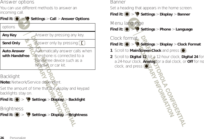 26 PersonalizeAnswer optionsYou can use different methods to answer an incoming call.Find it:   &gt;Settings &gt;Call &gt;Answer OptionsBacklightNote: Network/Service dependent.Set the amount of time that the display and keypad backlights stay on.Find it:   &gt; Settings &gt; Display &gt;BacklightBrightnessFind it:   &gt; Settings &gt; Display &gt;BrightnessoptionsAny KeyAnswer by pressing any key.Send OnlyAnswer only by pressing .Auto Answer with HandsfreeAutomatically answer calls when the phone is connected to a handsfree device such as a headset or car kit.BannerSet a heading that appears in the home screen.Find it:   &gt;Settings &gt;Display &gt;BannerMenu languageFind it:   &gt;Settings &gt;Phone &gt;LanguageClock formatFind it:   &gt;Settings &gt;Display &gt;Clock Format  1Scroll to MainScreen Clock and press .2Scroll to Digital 12 for a 12-hour clock, Digital 24 for a 24-hour clock, Analog for a dial clock, or Off for no clock, and press .