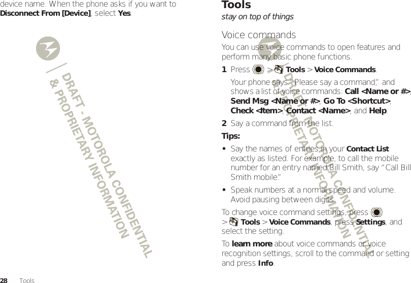 28 Toolsdevice name. When the phone asks if you want to Disconnect From [Device], selectYes.Toolsstay on top of thingsVoice commandsYou can use voice commands to open features and perform many basic phone functions.  1Press  &gt;Tools &gt;Voice Commands.Your phone says “Please say a command,” and shows a list of voice commands: Call &lt;Name or #&gt;, Send Msg &lt;Name or #&gt;, Go To &lt;Shortcut&gt;, Check &lt;Item&gt;, Contact &lt;Name&gt;, and Help.2Say a command from the list.Tips:•Say the names of entries in your Contact List exactly as listed. For example, to call the mobile number for an entry named Bill Smith, say “Call Bill Smith mobile.”•Speak numbers at a normal speed and volume. Avoid pausing between digits.To change voice command settings, press   &gt;Tools &gt;Voice Commands, pressSettings, and select the setting.To  learn more about voice commands or voice recognition settings, scroll to the command or setting and pressInfo.