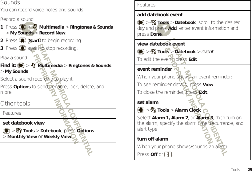 29ToolsSoundsYou can record voice notes and sounds.Record a sound  1Press  &gt;Multimedia &gt;Ringtones &amp; Sounds &gt;My Sounds &gt;Record New.2Press (Start) to begin recording.3Press  again to stop recording.Play a soundFind it:   &gt;Multimedia &gt;Ringtones &amp; Sounds &gt;My SoundsSelect a sound recording to play it.PressOptions to send, rename, lock, delete, and more.Other toolsFeaturesset datebook view &gt;Tools &gt;Datebook, pressOptions &gt;Monthly View or Weekly View.add datebook event &gt;Tools &gt;Datebook, scroll to the desired day and pressAdd, enter event information and pressDone.view datebook event  &gt;Tools &gt;Datebook &gt; event.To edit the event, pressEdit.event reminderWhen your phone shows an event reminder:To see reminder details, pressView.To close the reminder, press Exit.set alarm &gt;Tools &gt;Alarm ClockSelect Alarm 1, Alarm 2, or Alarm 3, then turn on the alarm, specify the alarm time, recurrence, and alert type.turn off alarmWhen your phone shows/sounds an alarm:PressOff or .Features