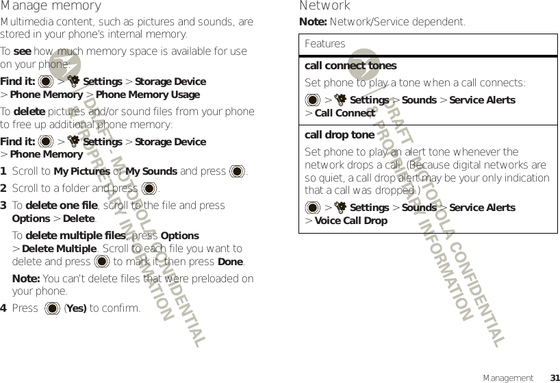 31ManagementManage memoryMultimedia content, such as pictures and sounds, are stored in your phone’s internal memory.To  see how much memory space is available for use on your phone:Find it:   &gt;Settings &gt;Storage Device &gt;Phone Memory &gt;Phone Memory UsageTo  delete pictures and/or sound files from your phone to free up additional phone memory:Find it:   &gt;Settings &gt;Storage Device &gt;Phone Memory  1Scroll to My Pictures or My Sounds and press .2Scroll to a folder and press .3To  delete one file, scroll to the file and press Options &gt;Delete.To  delete multiple files, press Options &gt;Delete Multiple. Scroll to each file you want to delete and press  to mark it, then pressDone.Note: You can’t delete files that were preloaded on your phone.4Press  (Yes) to confirm.NetworkNote: Network/Service dependent.Featurescall connect tonesSet phone to play a tone when a call connects: &gt;Settings &gt;Sounds &gt;Service Alerts &gt;Call Connectcall drop toneSet phone to play an alert tone whenever the network drops a call. (Because digital networks are so quiet, a call drop alert may be your only indication that a call was dropped.) &gt;Settings &gt;Sounds &gt;Service Alerts &gt;Voice Call Drop