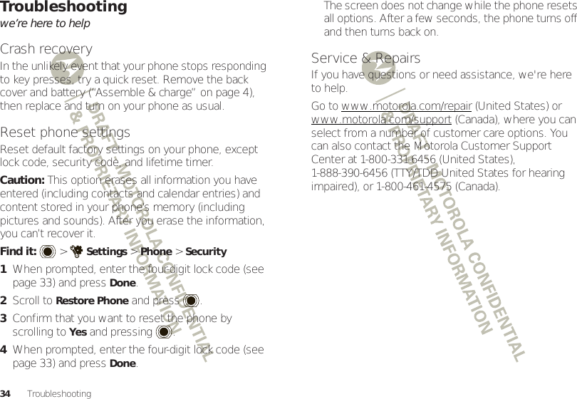 34 TroubleshootingTroubleshootingwe’re here to helpCrash recoveryIn the unlikely event that your phone stops responding to key presses, try a quick reset. Remove the back cover and battery (“Assemble &amp; charge” on page 4), then replace and turn on your phone as usual.Reset phone settingsReset default factory settings on your phone, except lock code, security code, and lifetime timer.Caution: This option erases all information you have entered (including contacts and calendar entries) and content stored in your phone’s memory (including pictures and sounds). After you erase the information, you can’t recover it.Find it:   &gt;Settings &gt;Phone &gt;Security  1When prompted, enter the four-digit lock code (see page 33) and pressDone.2Scroll to Restore Phone and press .3Confirm that you want to reset the phone by scrolling to Yes and pressing .4When prompted, enter the four-digit lock code (see page 33) and pressDone.The screen does not change while the phone resets all options. After a few seconds, the phone turns off and then turns back on.Service &amp; RepairsIf you have questions or need assistance, we&apos;re here to help.Go to www.motorola.com/repair (United States) or www.motorola.com/support (Canada), where you can select from a number of customer care options. You can also contact the Motorola Customer Support Center at 1-800-331-6456 (United States), 1-888-390-6456 (TTY/TDD United States for hearing impaired), or 1-800-461-4575 (Canada).