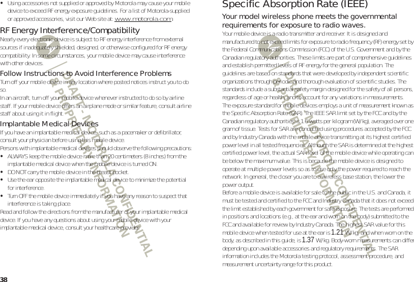 38•Using accessories not supplied or approved by Motorola may cause your mobile device to exceed RF energy exposure guidelines. For a list of Motorola-supplied or approved accessories, visit our Web site at: www.motorola.com.RF Energy Interference/CompatibilityNearly every electronic device is subject to RF energy interference from external sources if inadequately shielded, designed, or otherwise configured for RF energy compatibility. In some circumstances, your mobile device may cause interference with other devices.Follow Instructions to Avoid Interference ProblemsTurn off your mobile device in any location where posted notices instruct you to do so.In an aircraft, turn off your mobile device whenever instructed to do so by airline staff. If your mobile device offers an airplane mode or similar feature, consult airline staff about using it in flight.Implantable Medical DevicesIf you have an implantable medical device, such as a pacemaker or defibrillator, consult your physician before using this mobile device.Persons with implantable medical devices should observe the following precautions:•ALWAYS keep the mobile device more than 20 centimeters (8 inches) from the implantable medical device when the mobile device is turned ON.•DO NOT carry the mobile device in the breast pocket.•Use the ear opposite the implantable medical device to minimize the potential for interference.•Turn OFF the mobile device immediately if you have any reason to suspect that interference is taking place.Read and follow the directions from the manufacturer of your implantable medical device. If you have any questions about using your mobile device with your implantable medical device, consult your healthcare provider.Specific Absorption Rate (IEEE)SAR (IEEE)Your model wireless phone meets the governmental requirements for exposure to radio waves.Your mobile device is a radio transmitter and receiver. It is designed and manufactured to not exceed limits for exposure to radio frequency (RF) energy set by the Federal Communications Commission (FCC) of the U.S. Government and by the Canadian regulatory authorities. These limits are part of comprehensive guidelines and establish permitted levels of RF energy for the general population. The guidelines are based on standards that were developed by independent scientific organizations through periodic and thorough evaluation of scientific studies. The standards include a substantial safety margin designed for the safety of all persons, regardless of age or health, and to account for any variations in measurements.The exposure standard for mobile devices employs a unit of measurement known as the Specific Absorption Rate (SAR). The IEEE SAR limit set by the FCC and by the Canadian regulatory authorities is 1.6 watts per kilogram (W/kg), averaged over one gram of tissue. Tests for SAR are conducted using procedures accepted by the FCC and by Industry Canada with the mobile device transmitting at its highest certified power level in all tested frequencies. Although the SAR is determined at the highest certified power level, the actual SAR level of the mobile device while operating can be below the maximum value. This is because the mobile device is designed to operate at multiple power levels so as to use only the power required to reach the network. In general, the closer you are to a wireless base station, the lower the power output.Before a mobile device is available for sale to the public in the U.S. and Canada, it must be tested and certified to the FCC and Industry Canada that it does not exceed the limit established by each government for safe exposure. The tests are performed in positions and locations (e.g., at the ear and worn on the body) submitted to the FCC and available for review by Industry Canada. The highest SAR value for this mobile device when tested for use at the ear is 1.21 W/kg, and when worn on the body, as described in this guide, is 1.37W/kg. Body-worn measurements can differ, depending upon available accessories and regulatory requirements. The SAR information includes the Motorola testing protocol, assessment procedure, and measurement uncertainty range for this product.