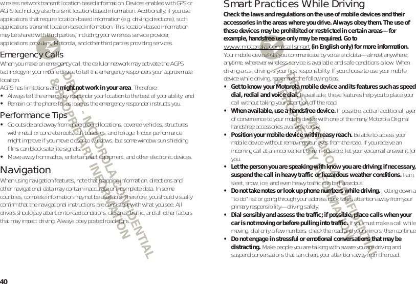40wireless network transmit location-based information. Devices enabled with GPS or AGPS technology also transmit location-based information. Additionally, if you use applications that require location-based information (e.g. driving directions), such applications transmit location-based information. This location-based information may be shared with third parties, including your wireless service provider, applications providers, Motorola, and other third parties providing services.Emergency CallsWhen you make an emergency call, the cellular network may activate the AGPS technology in your mobile device to tell the emergency responders your approximate location.AGPS has limitations and might not work in your area. Therefore:•Always tell the emergency responder your location to the best of your ability; and•Remain on the phone for as long as the emergency responder instructs you.Performance Tips•Go outside and away from underground locations, covered vehicles, structures with metal or concrete roofs, tall buildings, and foliage. Indoor performance might improve if you move closer to windows, but some window sun shielding films can block satellite signals.•Move away from radios, entertainment equipment, and other electronic devices.NavigationNavigationWhen using navigation features, note that mapping information, directions and other navigational data may contain inaccurate or incomplete data. In some countries, complete information may not be available. Therefore, you should visually confirm that the navigational instructions are consistent with what you see. All drivers should pay attention to road conditions, closures, traffic, and all other factors that may impact driving. Always obey posted road signs.Smart Practices While DrivingDrivi ng SafetyCheck the laws and regulations on the use of mobile devices and their accessories in the areas where you drive. Always obey them. The use of these devices may be prohibited or restricted in certain areas—for example, handsfree use only may be required. Go to www.motorola.com/callsmart (in English only) for more information.Your mobile device lets you communicate by voice and data—almost anywhere, anytime, wherever wireless service is available and safe conditions allow. When driving a car, driving is your first responsibility. If you choose to use your mobile device while driving, remember the following tips:• Get to know your Motorola mobile device and its features such as speed dial, redial and voice dial. If available, these features help you to place your call without taking your attention off the road.• When available, use a handsfree device. If possible, add an additional layer of convenience to your mobile device with one of the many Motorola Original handsfree accessories available today.• Position your mobile device within easy reach. Be able to access your mobile device without removing your eyes from the road. If you receive an incoming call at an inconvenient time, if possible, let your voicemail answer it for you.• Let the person you are speaking with know you are driving; if necessary, suspend the call in heavy traffic or hazardous weather conditions. Rain, sleet, snow, ice, and even heavy traffic can be hazardous.• Do not take notes or look up phone numbers while driving. Jotting down a “to do” list or going through your address book takes attention away from your primary responsibility—driving safely.• Dial sensibly and assess the traffic; if possible, place calls when your car is not moving or before pulling into traffic. If you must make a call while moving, dial only a few numbers, check the road and your mirrors, then continue.• Do not engage in stressful or emotional conversations that may be distracting. Make people you are talking with aware you are driving and suspend conversations that can divert your attention away from the road.