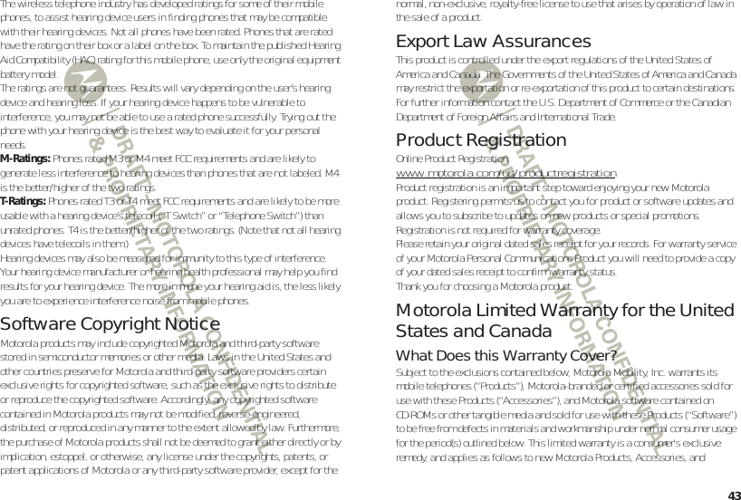 43The wireless telephone industry has developed ratings for some of their mobile phones, to assist hearing device users in finding phones that may be compatible with their hearing devices. Not all phones have been rated. Phones that are rated have the rating on their box or a label on the box. To maintain the published Hearing Aid Compatibility (HAC) rating for this mobile phone, use only the original equipment battery model.The ratings are not guarantees. Results will vary depending on the user’s hearing device and hearing loss. If your hearing device happens to be vulnerable to interference, you may not be able to use a rated phone successfully. Trying out the phone with your hearing device is the best way to evaluate it for your personal needs.M-Ratings: Phones rated M3 or M4 meet FCC requirements and are likely to generate less interference to hearing devices than phones that are not labeled. M4 is the better/higher of the two ratings.T-Ratings: Phones rated T3 or T4 meet FCC requirements and are likely to be more usable with a hearing device’s telecoil (“T Switch” or “Telephone Switch”) than unrated phones. T4 is the better/higher of the two ratings. (Note that not all hearing devices have telecoils in them.)Hearing devices may also be measured for immunity to this type of interference. Your hearing device manufacturer or hearing health professional may help you find results for your hearing device. The more immune your hearing aid is, the less likely you are to experience interference noise from mobile phones.Software Copyright NoticeSoftware Copyright NoticeMotorola products may include copyrighted Motorola and third-party software stored in semiconductor memories or other media. Laws in the United States and other countries preserve for Motorola and third-party software providers certain exclusive rights for copyrighted software, such as the exclusive rights to distribute or reproduce the copyrighted software. Accordingly, any copyrighted software contained in Motorola products may not be modified, reverse-engineered, distributed, or reproduced in any manner to the extent allowed by law. Furthermore, the purchase of Motorola products shall not be deemed to grant either directly or by implication, estoppel, or otherwise, any license under the copyrights, patents, or patent applications of Motorola or any third-party software provider, except for the normal, non-exclusive, royalty-free license to use that arises by operation of law in the sale of a product.Export Law AssurancesExport LawThis product is controlled under the export regulations of the United States of America and Canada. The Governments of the United States of America and Canada may restrict the exportation or re-exportation of this product to certain destinations. For further information contact the U.S. Department of Commerce or the Canadian Department of Foreign Affairs and International Trade.Product RegistrationRegistrationOnline Product Registration:www.motorola.com/us/productregistrationProduct registration is an important step toward enjoying your new Motorola product. Registering permits us to contact you for product or software updates and allows you to subscribe to updates on new products or special promotions. Registration is not required for warranty coverage.Please retain your original dated sales receipt for your records. For warranty service of your Motorola Personal Communications Product you will need to provide a copy of your dated sales receipt to confirm warranty status.Thank you for choosing a Motorola product.Motorola Limited Warranty for the United States and CanadaWarra ntyWhat Does this Warranty Cover?Subject to the exclusions contained below, Motorola Mobility, Inc. warrants its mobile telephones (“Products”), Motorola-branded or certified accessories sold for use with these Products (“Accessories”), and Motorola software contained on CD-ROMs or other tangible media and sold for use with these Products (“Software”) to be free from defects in materials and workmanship under normal consumer usage for the period(s) outlined below. This limited warranty is a consumer&apos;s exclusive remedy, and applies as follows to new Motorola Products, Accessories, and 