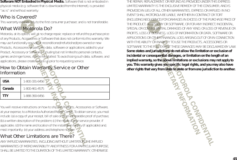 45Software NOT Embodied in Physical Media. Software that is not embodied in physical media (e.g. software that is downloaded from the Internet), is provided “as is” and without warranty.Who is Covered?This warranty extends only to the first consumer purchaser, and is not transferable.What Will Motorola Do?Motorola, at its option, will at no charge repair, replace or refund the purchase price of any Products, Accessories or Software that does not conform to this warranty. We may use functionally equivalent reconditioned/refurbished/pre-owned or new Products, Accessories or parts. No data, software or applications added to your Product, Accessory or Software, including but not limited to personal contacts, games and ringer tones, will be reinstalled. To avoid losing such data, software, and applications, please create a back up prior to requesting service.How to Obtain Warranty Service or Other InformationYou will receive instructions on how to ship the Products, Accessories or Software, at your expense, to a Motorola Authorized Repair Center. To obtain service, you must include: (a) a copy of your receipt, bill of sale or other comparable proof of purchase; (b) a written description of the problem; (c) the name of your service provider, if applicable; (d) the name and location of the installation facility (if applicable) and, most importantly; (e) your address and telephone number.What Other Limitations are There?ANY IMPLIED WARRANTIES, INCLUDING WITHOUT LIMITATION THE IMPLIED WARRANTIES OF MERCHANTABILITY AND FITNESS FOR A PARTICULAR PURPOSE, SHALL BE LIMITED TO THE DURATION OF THIS LIMITED WARRANTY, OTHERWISE USA1-800-331-6456Canada1-800-461-4575TTY1-888-390-6456THE REPAIR, REPLACEMENT, OR REFUND AS PROVIDED UNDER THIS EXPRESS LIMITED WARRANTY IS THE EXCLUSIVE REMEDY OF THE CONSUMER, AND IS PROVIDED IN LIEU OF ALL OTHER WARRANTIES, EXPRESS OR IMPLIED. IN NO EVENT SHALL MOTOROLA BE LIABLE, WHETHER IN CONTRACT OR TORT (INCLUDING NEGLIGENCE) FOR DAMAGES IN EXCESS OF THE PURCHASE PRICE OF THE PRODUCT, ACCESSORY OR SOFTWARE, OR FOR ANY INDIRECT, INCIDENTAL, SPECIAL OR CONSEQUENTIAL DAMAGES OF ANY KIND, OR LOSS OF REVENUE OR PROFITS, LOSS OF BUSINESS, LOSS OF INFORMATION OR DATA, SOFTWARE OR APPLICATIONS OR OTHER FINANCIAL LOSS ARISING OUT OF OR IN CONNECTION WITH THE ABILITY OR INABILITY TO USE THE PRODUCTS, ACCESSORIES OR SOFTWARE TO THE FULL EXTENT THESE DAMAGES MAY BE DISCLAIMED BY LAW.Some states and jurisdictions do not allow the limitation or exclusion of incidental or consequential damages, or limitation on the length of an implied warranty, so the above limitations or exclusions may not apply to you. This warranty gives you specific legal rights, and you may also have other rights that vary from state to state or from one jurisdiction to another.