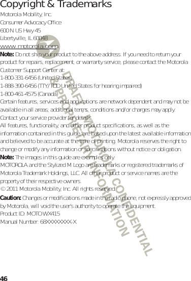 46 Copyright &amp; TrademarksMotorola Mobility, Inc.Consumer Advocacy Office600 N US Hwy 45Libertyville, IL 60048www.motorola.comNote: Do not ship your product to the above address. If you need to return your product for repairs, replacement, or warranty service, please contact the Motorola Customer Support Center at:1-800-331-6456 (United States)1-888-390-6456 (TTY/TDD United States for hearing impaired)1-800-461-4575 (Canada)Certain features, services and applications are network dependent and may not be available in all areas; additional terms, conditions and/or charges may apply. Contact your service provider for details.All features, functionality, and other product specifications, as well as the information contained in this guide, are based upon the latest available information and believed to be accurate at the time of printing. Motorola reserves the right to change or modify any information or specifications without notice or obligation.Note: The images in this guide are examples only.MOTOROLA and the Stylized M Logo are trademarks or registered trademarks of Motorola Trademark Holdings, LLC. All other product or service names are the property of their respective owners.© 2011 Motorola Mobility, Inc. All rights reserved.Caution: Changes or modifications made in the radio phone, not expressly approved by Motorola, will void the user’s authority to operate the equipment.Product ID: MOTO WX415Manual Number: 68XXXXXXXX-X