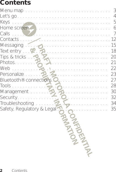 2ContentsContentsMenu map  . . . . . . . . . . . . . . . . . . . . . . . . . . . . . . . .   3Let’s go. . . . . . . . . . . . . . . . . . . . . . . . . . . . . . . . . . .   4Keys . . . . . . . . . . . . . . . . . . . . . . . . . . . . . . . . . . . . .   5Home screen . . . . . . . . . . . . . . . . . . . . . . . . . . . . . .   6Calls . . . . . . . . . . . . . . . . . . . . . . . . . . . . . . . . . . . . .   7Contacts . . . . . . . . . . . . . . . . . . . . . . . . . . . . . . . . . . 12Messaging  . . . . . . . . . . . . . . . . . . . . . . . . . . . . . . . . 15Text entry . . . . . . . . . . . . . . . . . . . . . . . . . . . . . . . . . 18Tips &amp; tricks . . . . . . . . . . . . . . . . . . . . . . . . . . . . . .   20Photos. . . . . . . . . . . . . . . . . . . . . . . . . . . . . . . . . . .   21Web . . . . . . . . . . . . . . . . . . . . . . . . . . . . . . . . . . . .   22Personalize . . . . . . . . . . . . . . . . . . . . . . . . . . . . . . .   23Bluetooth® connections. . . . . . . . . . . . . . . . . . . . .   27Tools . . . . . . . . . . . . . . . . . . . . . . . . . . . . . . . . . . . .   28Management  . . . . . . . . . . . . . . . . . . . . . . . . . . . . .   30Security. . . . . . . . . . . . . . . . . . . . . . . . . . . . . . . . . .   32Troubleshooting  . . . . . . . . . . . . . . . . . . . . . . . . . . .   34Safety, Regulatory &amp; Legal . . . . . . . . . . . . . . . . . . .   35