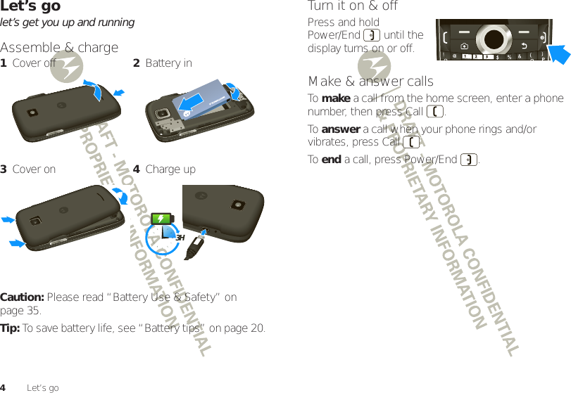 4Let’s goLet’s golet’s get you up and runningAssemble &amp; charge Caution: Please read “Battery Use &amp; Safety” on page 35.Tip: To save battery life, see “Battery tips” on page 20.1Cover off 2Battery in3Cover on 4Charge up3HTurn it on &amp; offPress and hold Power/End  until the display turns on or off.Make &amp; answer callsTo  make a call from the home screen, enter a phone number, then press Call .To  answer a call when your phone rings and/or vibrates, press CallTo  end a call, press Power/End .