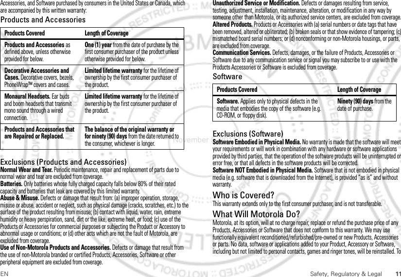 11EN Safety, Regulatory &amp; LegalAccessories, and Software purchased by consumers in the United States or Canada, which are accompanied by this written warranty:Products and AccessoriesExclusions (Products and Accessories)Normal Wear and Tear. Periodic maintenance, repair and replacement of parts due to normal wear and tear are excluded from coverage.Batteries. Only batteries whose fully charged capacity falls below 80% of their rated capacity and batteries that leak are covered by this limited warranty.Abuse &amp; Misuse. Defects or damage that result from: (a) improper operation, storage, misuse or abuse, accident or neglect, such as physical damage (cracks, scratches, etc.) to the surface of the product resulting from misuse; (b) contact with liquid, water, rain, extreme humidity or heavy perspiration, sand, dirt or the like, extreme heat, or food; (c) use of the Products or Accessories for commercial purposes or subjecting the Product or Accessory to abnormal usage or conditions; or (d) other acts which are not the fault of Motorola, are excluded from coverage.Use of Non-Motorola Products and Accessories. Defects or damage that result from the use of non-Motorola branded or certified Products, Accessories, Software or other peripheral equipment are excluded from coverage.Products Covered Length of CoverageProducts and Accessories as defined above, unless otherwise provided for below.One (1) year from the date of purchase by the first consumer purchaser of the product unless otherwise provided for below.Decorative Accessories and Cases. Decorative covers, bezels, PhoneWrap™ covers and cases.Limited lifetime warranty for the lifetime of ownership by the first consumer purchaser of the product.Monaural Headsets. Ear buds and boom headsets that transmit mono sound through a wired connection.Limited lifetime warranty for the lifetime of ownership by the first consumer purchaser of the product.Products and Accessories that are Repaired or Replaced.The balance of the original warranty or for ninety (90) days from the date returned to the consumer, whichever is longer.Unauthorized Service or Modification. Defects or damages resulting from service, testing, adjustment, installation, maintenance, alteration, or modification in any way by someone other than Motorola, or its authorized service centers, are excluded from coverage.Altered Products. Products or Accessories with (a) serial numbers or date tags that have been removed, altered or obliterated; (b) broken seals or that show evidence of tampering; (c) mismatched board serial numbers; or (d) nonconforming or non-Motorola housings, or parts, are excluded from coverage.Communication Services. Defects, damages, or the failure of Products, Accessories or Software due to any communication service or signal you may subscribe to or use with the Products Accessories or Software is excluded from coverage.SoftwareExclusions (Software)Software Embodied in Physical Media. No warranty is made that the software will meet your requirements or will work in combination with any hardware or software applications provided by third parties, that the operation of the software products will be uninterrupted or error free, or that all defects in the software products will be corrected.Software NOT Embodied in Physical Media. Software that is not embodied in physical media (e.g. software that is downloaded from the Internet), is provided “as is” and without warranty.Who is Covered?This warranty extends only to the first consumer purchaser, and is not transferable.What Will Motorola Do?Motorola, at its option, will at no charge repair, replace or refund the purchase price of any Products, Accessories or Software that does not conform to this warranty. We may use functionally equivalent reconditioned/refurbished/pre-owned or new Products, Accessories or parts. No data, software or applications added to your Product, Accessory or Software, including but not limited to personal contacts, games and ringer tones, will be reinstalled. To Products Covered Length of CoverageSoftware. Applies only to physical defects in the media that embodies the copy of the software (e.g. CD-ROM, or floppy disk).Ninety (90) days from the date of purchase.November 5, 2011