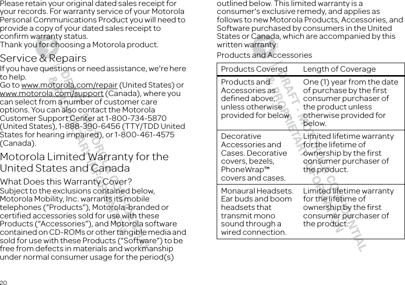 20Please retain your original dated sales receipt for your records. For warranty service of your Motorola Personal Communications Product you will need to provide a copy of your dated sales receipt to confirm warranty status.Thank you for choosing a Motorola product.Service &amp; RepairsIf you have questions or need assistance, we&apos;re here to help.Go to www.motorola.com/repair (United States) or www.motorola.com/support (Canada), where you can select from a number of customer care options. You can also contact the Motorola Customer Support Center at 1-800-734-5870 (United States), 1-888-390-6456 (TTY/TDD United States for hearing impaired), or 1-800-461-4575 (Canada).Motorola Limited Warranty for the United States and CanadaWarra ntyWhat Does this Warranty Cover?Subject to the exclusions contained below, Motorola Mobility, Inc. warrants its mobile telephones (“Products”), Motorola-branded or certified accessories sold for use with these Products (“Accessories”), and Motorola software contained on CD-ROMs or other tangible media and sold for use with these Products (“Software”) to be free from defects in materials and workmanship under normal consumer usage for the period(s) outlined below. This limited warranty is a consumer&apos;s exclusive remedy, and applies as follows to new Motorola Products, Accessories, and Software purchased by consumers in the United States or Canada, which are accompanied by this written warranty:Products and AccessoriesProducts Covered Length of CoverageProducts and Accessories as defined above, unless otherwise provided for below.One (1) year from the date of purchase by the first consumer purchaser of the product unless otherwise provided for below.Decorative Accessories and Cases. Decorative covers, bezels, PhoneWrap™ covers and cases.Limited lifetime warranty for the lifetime of ownership by the first consumer purchaser of the product.Monaural Headsets. Ear buds and boom headsets that transmit mono sound through a wired connection.Limited lifetime warranty for the lifetime of ownership by the first consumer purchaser of the product.