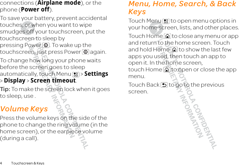 4 Touchscreen &amp; Keysconnections (Airplane mode), or the phone (Power off).To save your battery, prevent accidental touches, or when you want to wipe smudges off your touchscreen, put the touchscreen to sleep by pressing Power . To wake up the touchscreen, just press Power  again.To change how long your phone waits before the screen goes to sleep automatically, touch Menu  &gt; Settings &gt; Display &gt; Screen timeout.Tip:  To make the screen lock when it goes to sleep, use .Volume KeysPress the volume keys on the side of the phone to change the ring volume (in the home screen), or the earpiece volume (during a call).Menu, Home, Search, &amp; Back KeysTouch Menu  to open menu options in your home screen, lists, and other places.Touch Home  to close any menu or app and return to the home screen. Touch and hold Home  to show the last few apps you used, then touch an app to open it. In the home screen, touch Home  to open or close the app menu.Touch Back  to go to the previous screen.