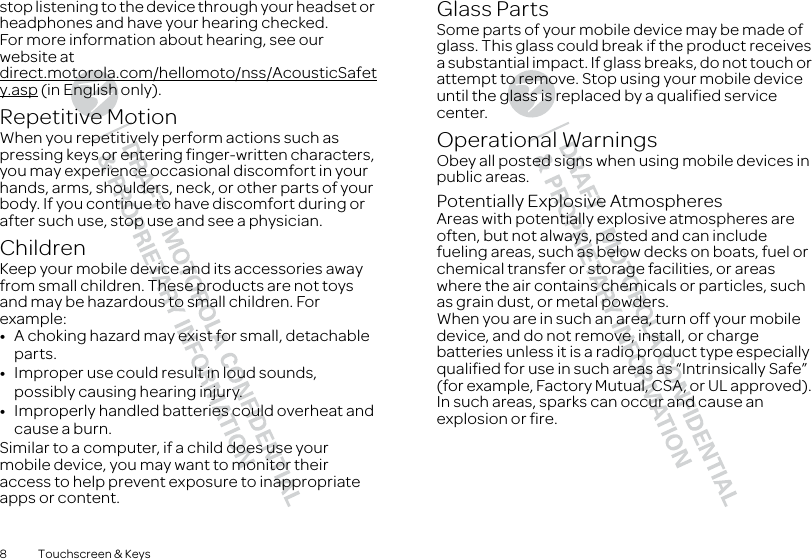 8 Touchscreen &amp; Keysstop listening to the device through your headset or headphones and have your hearing checked.For more information about hearing, see our website at direct.motorola.com/hellomoto/nss/AcousticSafety.asp (in English only).Repetitive MotionWhen you repetitively perform actions such as pressing keys or entering finger-written characters, you may experience occasional discomfort in your hands, arms, shoulders, neck, or other parts of your body. If you continue to have discomfort during or after such use, stop use and see a physician.ChildrenKeep your mobile device and its accessories away from small children. These products are not toys and may be hazardous to small children. For example:•A choking hazard may exist for small, detachable parts.•Improper use could result in loud sounds, possibly causing hearing injury.•Improperly handled batteries could overheat and cause a burn.Similar to a computer, if a child does use your mobile device, you may want to monitor their access to help prevent exposure to inappropriate apps or content.Glass PartsSome parts of your mobile device may be made of glass. This glass could break if the product receives a substantial impact. If glass breaks, do not touch or attempt to remove. Stop using your mobile device until the glass is replaced by a qualified service center.Operational WarningsObey all posted signs when using mobile devices in public areas.Potentially Explosive AtmospheresAreas with potentially explosive atmospheres are often, but not always, posted and can include fueling areas, such as below decks on boats, fuel or chemical transfer or storage facilities, or areas where the air contains chemicals or particles, such as grain dust, or metal powders.When you are in such an area, turn off your mobile device, and do not remove, install, or charge batteries unless it is a radio product type especially qualified for use in such areas as “Intrinsically Safe” (for example, Factory Mutual, CSA, or UL approved). In such areas, sparks can occur and cause an explosion or fire.
