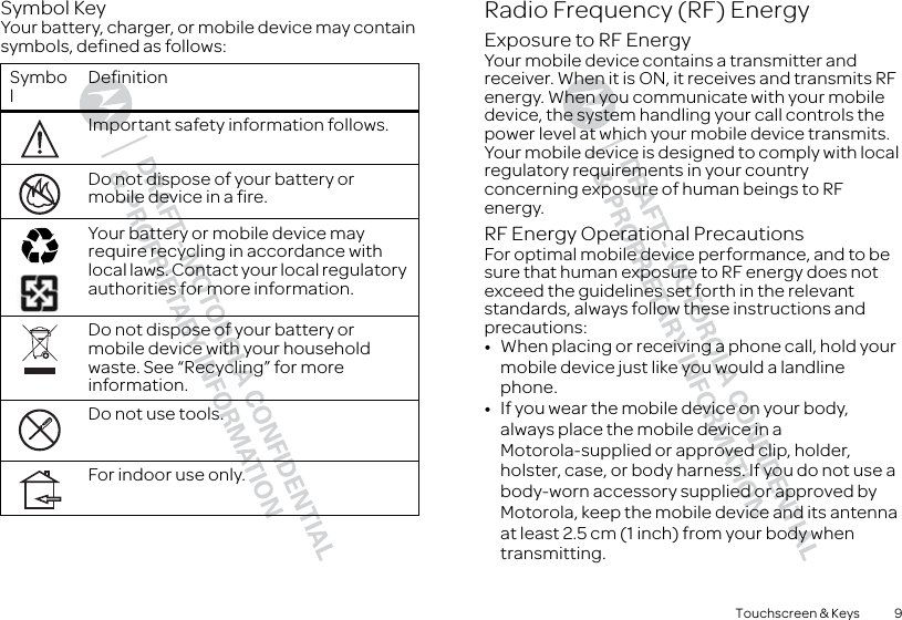 9Touchscreen &amp; KeysSymbol KeyYour battery, charger, or mobile device may contain symbols, defined as follows:SymbolDefinitionImportant safety information follows.Do not dispose of your battery or mobile device in a fire.Your battery or mobile device may require recycling in accordance with local laws. Contact your local regulatory authorities for more information.Do not dispose of your battery or mobile device with your household waste. See “Recycling” for more information.Do not use tools.For indoor use only.032374o032376o032375oRadio Frequency (RF) EnergyExposure to RF EnergyYour mobile device contains a transmitter and receiver. When it is ON, it receives and transmits RF energy. When you communicate with your mobile device, the system handling your call controls the power level at which your mobile device transmits.Your mobile device is designed to comply with local regulatory requirements in your country concerning exposure of human beings to RF energy.RF Energy Operational PrecautionsFor optimal mobile device performance, and to be sure that human exposure to RF energy does not exceed the guidelines set forth in the relevant standards, always follow these instructions and precautions:•When placing or receiving a phone call, hold your mobile device just like you would a landline phone.•If you wear the mobile device on your body, always place the mobile device in a Motorola-supplied or approved clip, holder, holster, case, or body harness. If you do not use a body-worn accessory supplied or approved by Motorola, keep the mobile device and its antenna at least 2.5 cm (1 inch) from your body when transmitting.