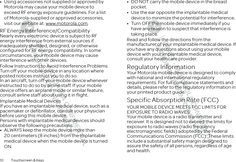 10 Touchscreen &amp; Keys•Using accessories not supplied or approved by Motorola may cause your mobile device to exceed RF energy exposure guidelines. For a list of Motorola-supplied or approved accessories, visit our website at: www.motorola.com.RF Energy Interference/CompatibilityNearly every electronic device is subject to RF energy interference from external sources if inadequately shielded, designed, or otherwise configured for RF energy compatibility. In some circumstances, your mobile device may cause interference with other devices.Follow Instructions to Avoid Interference ProblemsTurn off your mobile device in any location where posted notices instruct you to do so.In an aircraft, turn off your mobile device whenever instructed to do so by airline staff. If your mobile device offers an airplane mode or similar feature, consult airline staff about using it in flight.Implantable Medical DevicesIf you have an implantable medical device, such as a pacemaker or defibrillator, consult your physician before using this mobile device.Persons with implantable medical devices should observe the following precautions:•ALWAYS keep the mobile device more than 20 centimeters (8 inches) from the implantable medical device when the mobile device is turned ON.•DO NOT carry the mobile device in the breast pocket.•Use the ear opposite the implantable medical device to minimize the potential for interference.•Turn OFF the mobile device immediately if you have any reason to suspect that interference is taking place.Read and follow the directions from the manufacturer of your implantable medical device. If you have any questions about using your mobile device with your implantable medical device, consult your healthcare provider.Regulatory InformationYour Motorola mobile device is designed to comply with national and international regulatory requirements. For full compliance statements and details, please refer to the regulatory information in your printed product guide.Specific Absorption Rate (FCC)SAR (IEEE)YOUR MOBILE DEVICE MEETS FCC LIMITS FOR EXPOSURE TO RADIO WAVES.Your mobile device is a radio transmitter and receiver. It is designed not to exceed the limits for exposure to radio waves (radio frequency electromagnetic fields) adopted by the Federal Communications Commission (FCC). These limits include a substantial safety margin designed to assure the safety of all persons, regardless of age and health.