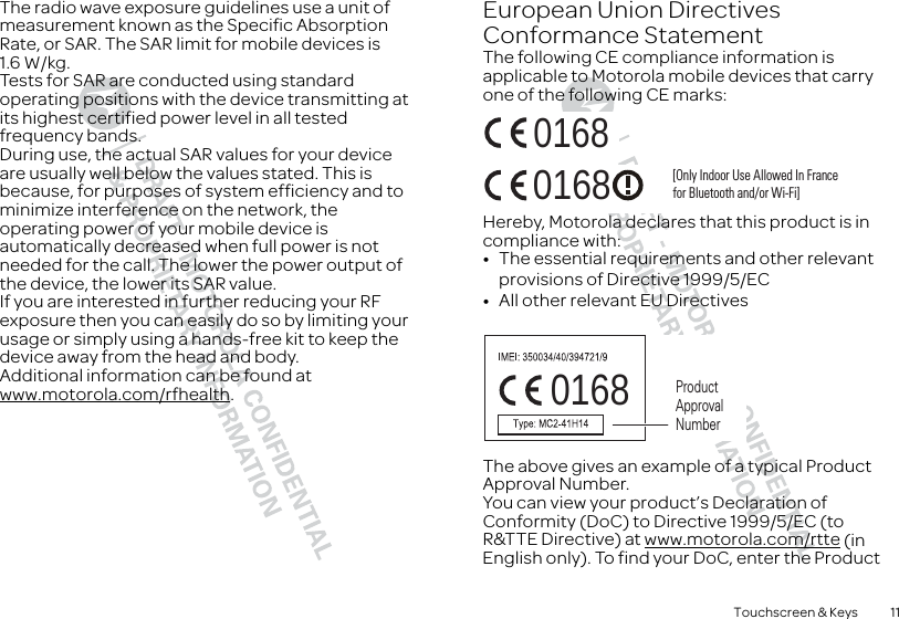 11Touchscreen &amp; KeysThe radio wave exposure guidelines use a unit of measurement known as the Specific Absorption Rate, or SAR. The SAR limit for mobile devices is 1.6 W/kg.Tests for SAR are conducted using standard operating positions with the device transmitting at its highest certified power level in all tested frequency bands. During use, the actual SAR values for your device are usually well below the values stated. This is because, for purposes of system efficiency and to minimize interference on the network, the operating power of your mobile device is automatically decreased when full power is not needed for the call. The lower the power output of the device, the lower its SAR value.If you are interested in further reducing your RF exposure then you can easily do so by limiting your usage or simply using a hands-free kit to keep the device away from the head and body.Additional information can be found at www.motorola.com/rfhealth.European Union Directives Conformance StatementEU ConformanceThe following CE compliance information is applicable to Motorola mobile devices that carry one of the following CE marks:Hereby, Motorola declares that this product is in compliance with:•The essential requirements and other relevant provisions of Directive 1999/5/EC•All other relevant EU DirectivesThe above gives an example of a typical Product Approval Number.You can view your product’s Declaration of Conformity (DoC) to Directive 1999/5/EC (to R&amp;TTE Directive) at www.motorola.com/rtte (in English only). To find your DoC, enter the Product 0168 [Only Indoor Use Allowed In Francefor Bluetooth and/or Wi-Fi]01680168 Product Approval Number