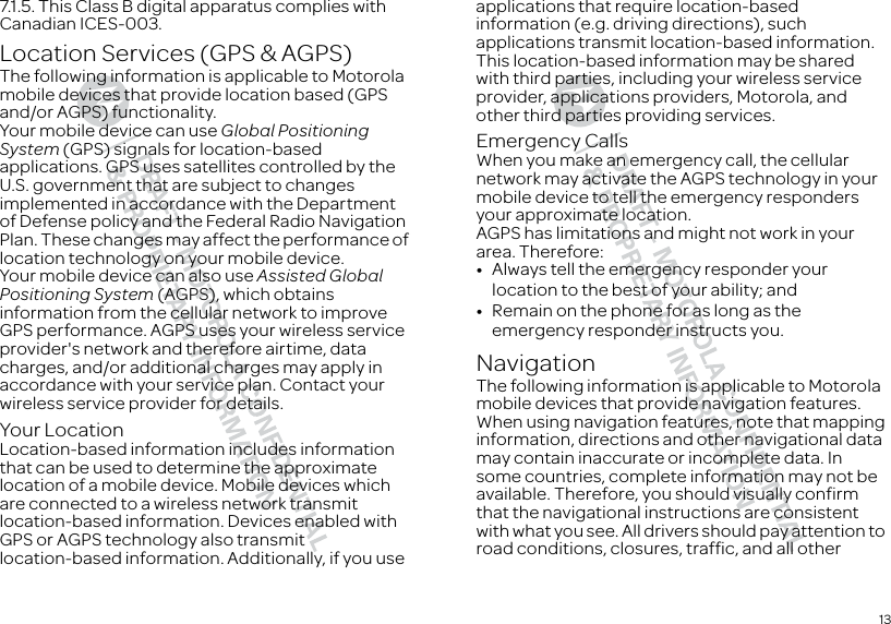 137.1.5. This Class B digital apparatus complies with Canadian ICES-003.Location Services (GPS &amp; AGPS)GPS &amp; AGPSThe following information is applicable to Motorola mobile devices that provide location based (GPS and/or AGPS) functionality.Your mobile device can use Global Positioning System (GPS) signals for location-based applications. GPS uses satellites controlled by the U.S. government that are subject to changes implemented in accordance with the Department of Defense policy and the Federal Radio Navigation Plan. These changes may affect the performance of location technology on your mobile device.Your mobile device can also use Assisted Global Positioning System (AGPS), which obtains information from the cellular network to improve GPS performance. AGPS uses your wireless service provider&apos;s network and therefore airtime, data charges, and/or additional charges may apply in accordance with your service plan. Contact your wireless service provider for details.Your LocationLocation-based information includes information that can be used to determine the approximate location of a mobile device. Mobile devices which are connected to a wireless network transmit location-based information. Devices enabled with GPS or AGPS technology also transmit location-based information. Additionally, if you use applications that require location-based information (e.g. driving directions), such applications transmit location-based information. This location-based information may be shared with third parties, including your wireless service provider, applications providers, Motorola, and other third parties providing services.Emergency CallsWhen you make an emergency call, the cellular network may activate the AGPS technology in your mobile device to tell the emergency responders your approximate location.AGPS has limitations and might not work in your area. Therefore:•Always tell the emergency responder your location to the best of your ability; and•Remain on the phone for as long as the emergency responder instructs you.NavigationNavigationThe following information is applicable to Motorola mobile devices that provide navigation features.When using navigation features, note that mapping information, directions and other navigational data may contain inaccurate or incomplete data. In some countries, complete information may not be available. Therefore, you should visually confirm that the navigational instructions are consistent with what you see. All drivers should pay attention to road conditions, closures, traffic, and all other 