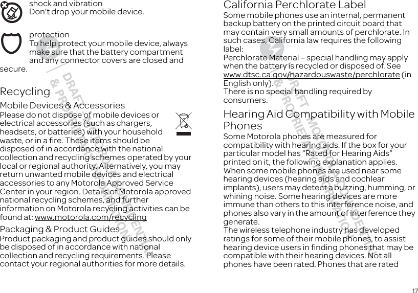 17shock and vibrationDon’t drop your mobile device.protectionTo help protect your mobile device, always make sure that the battery compartment and any connector covers are closed and secure.RecyclingRecyclingMobile Devices &amp; AccessoriesPlease do not dispose of mobile devices or electrical accessories (such as chargers, headsets, or batteries) with your household waste, or in a fire. These items should be disposed of in accordance with the national collection and recycling schemes operated by your local or regional authority. Alternatively, you may return unwanted mobile devices and electrical accessories to any Motorola Approved Service Center in your region. Details of Motorola approved national recycling schemes, and further information on Motorola recycling activities can be found at: www.motorola.com/recyclingPackaging &amp; Product GuidesProduct packaging and product guides should only be disposed of in accordance with national collection and recycling requirements. Please contact your regional authorities for more details.California Perchlorate LabelPerchlorate LabelSome mobile phones use an internal, permanent backup battery on the printed circuit board that may contain very small amounts of perchlorate. In such cases, California law requires the following label:Perchlorate Material – special handling may apply when the battery is recycled or disposed of. See www.dtsc.ca.gov/hazardouswaste/perchlorate (in English only).There is no special handling required by consumers.Hearing Aid Compatibility with Mobile PhonesHearing  Aid Compati bilitySome Motorola phones are measured for compatibility with hearing aids. If the box for your particular model has “Rated for Hearing Aids” printed on it, the following explanation applies.When some mobile phones are used near some hearing devices (hearing aids and cochlear implants), users may detect a buzzing, humming, or whining noise. Some hearing devices are more immune than others to this interference noise, and phones also vary in the amount of interference they generate.The wireless telephone industry has developed ratings for some of their mobile phones, to assist hearing device users in finding phones that may be compatible with their hearing devices. Not all phones have been rated. Phones that are rated 