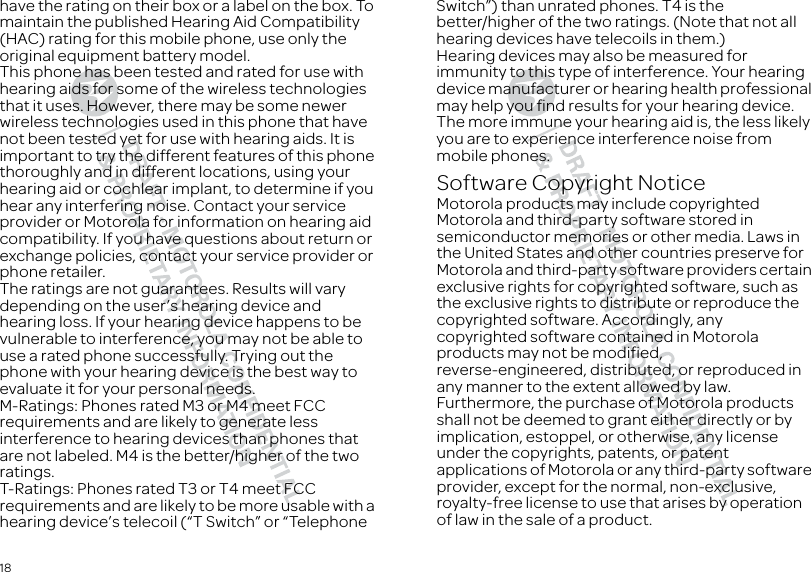 18have the rating on their box or a label on the box. To maintain the published Hearing Aid Compatibility (HAC) rating for this mobile phone, use only the original equipment battery model.This phone has been tested and rated for use with hearing aids for some of the wireless technologies that it uses. However, there may be some newer wireless technologies used in this phone that have not been tested yet for use with hearing aids. It is important to try the different features of this phone thoroughly and in different locations, using your hearing aid or cochlear implant, to determine if you hear any interfering noise. Contact your service provider or Motorola for information on hearing aid compatibility. If you have questions about return or exchange policies, contact your service provider or phone retailer.The ratings are not guarantees. Results will vary depending on the user’s hearing device and hearing loss. If your hearing device happens to be vulnerable to interference, you may not be able to use a rated phone successfully. Trying out the phone with your hearing device is the best way to evaluate it for your personal needs.M-Ratings: Phones rated M3 or M4 meet FCC requirements and are likely to generate less interference to hearing devices than phones that are not labeled. M4 is the better/higher of the two ratings.T-Ratings: Phones rated T3 or T4 meet FCC requirements and are likely to be more usable with a hearing device’s telecoil (“T Switch” or “Telephone Switch”) than unrated phones. T4 is the better/higher of the two ratings. (Note that not all hearing devices have telecoils in them.)Hearing devices may also be measured for immunity to this type of interference. Your hearing device manufacturer or hearing health professional may help you find results for your hearing device. The more immune your hearing aid is, the less likely you are to experience interference noise from mobile phones.Software Copyright NoticeSoftware Copyright NoticeMotorola products may include copyrighted Motorola and third-party software stored in semiconductor memories or other media. Laws in the United States and other countries preserve for Motorola and third-party software providers certain exclusive rights for copyrighted software, such as the exclusive rights to distribute or reproduce the copyrighted software. Accordingly, any copyrighted software contained in Motorola products may not be modified, reverse-engineered, distributed, or reproduced in any manner to the extent allowed by law. Furthermore, the purchase of Motorola products shall not be deemed to grant either directly or by implication, estoppel, or otherwise, any license under the copyrights, patents, or patent applications of Motorola or any third-party software provider, except for the normal, non-exclusive, royalty-free license to use that arises by operation of law in the sale of a product.