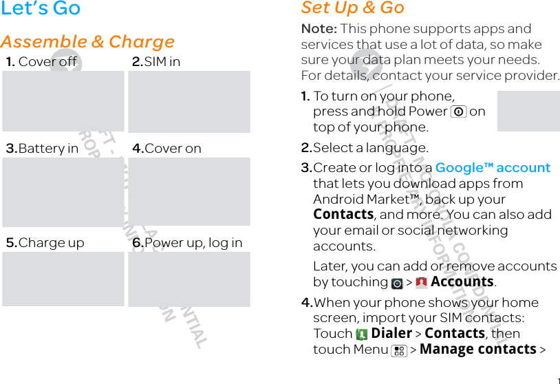 1Let’s Golet’s get you up and runningAssemble &amp; Charge  1. Cover off 2.SIM in3.Battery in 4.Cover on5.Charge up 6.Power up, log inSet Up &amp; GoSet up &amp; goNote: This phone supports apps and services that use a lot of data, so make sure your data plan meets your needs. For details, contact your service provider.  1. To turn on your phone, press and hold Power  on top of your phone.2.Select a language.3.Create or log into a Google™ account that lets you download apps from Android Market™, back up your Contacts, and more. You can also add your email or social networking accounts.Later, you can add or remove accounts by touching   &gt;  Accounts.4.When your phone shows your home screen, import your SIM contacts: Touch  Dialer &gt; Contacts, then touch Menu  &gt; Manage contacts &gt; 