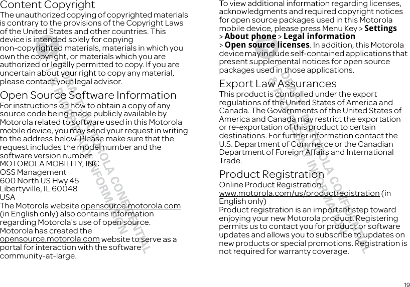 19Content CopyrightContent CopyrightThe unauthorized copying of copyrighted materials is contrary to the provisions of the Copyright Laws of the United States and other countries. This device is intended solely for copying non-copyrighted materials, materials in which you own the copyright, or materials which you are authorized or legally permitted to copy. If you are uncertain about your right to copy any material, please contact your legal advisor.Open Source Software InformationOSS Informatio nFor instructions on how to obtain a copy of any source code being made publicly available by Motorola related to software used in this Motorola mobile device, you may send your request in writing to the address below. Please make sure that the request includes the model number and the software version number.MOTOROLA MOBILITY, INC.OSS Management600 North US Hwy 45Libertyville, IL 60048USAThe Motorola website opensource.motorola.com (in English only) also contains information regarding Motorola&apos;s use of open source.Motorola has created the opensource.motorola.com website to serve as a portal for interaction with the software community-at-large.To view additional information regarding licenses, acknowledgments and required copyright notices for open source packages used in this Motorola mobile device, please press Menu Key &gt; Settings &gt;About phone &gt; Legal information &gt;Open source licenses. In addition, this Motorola device may include self-contained applications that present supplemental notices for open source packages used in those applications.Export Law AssurancesExport LawThis product is controlled under the export regulations of the United States of America and Canada. The Governments of the United States of America and Canada may restrict the exportation or re-exportation of this product to certain destinations. For further information contact the U.S. Department of Commerce or the Canadian Department of Foreign Affairs and International Trade.Product RegistrationRegistrationOnline Product Registration:www.motorola.com/us/productregistration (in English only)Product registration is an important step toward enjoying your new Motorola product. Registering permits us to contact you for product or software updates and allows you to subscribe to updates on new products or special promotions. Registration is not required for warranty coverage.