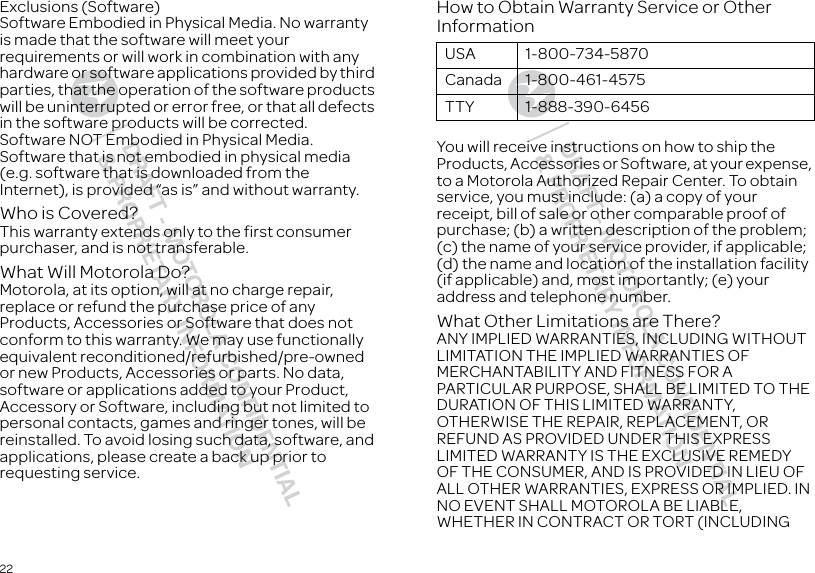 22Exclusions (Software)Software Embodied in Physical Media. No warranty is made that the software will meet your requirements or will work in combination with any hardware or software applications provided by third parties, that the operation of the software products will be uninterrupted or error free, or that all defects in the software products will be corrected.Software NOT Embodied in Physical Media. Software that is not embodied in physical media (e.g. software that is downloaded from the Internet), is provided “as is” and without warranty.Who is Covered?This warranty extends only to the first consumer purchaser, and is not transferable.What Will Motorola Do?Motorola, at its option, will at no charge repair, replace or refund the purchase price of any Products, Accessories or Software that does not conform to this warranty. We may use functionally equivalent reconditioned/refurbished/pre-owned or new Products, Accessories or parts. No data, software or applications added to your Product, Accessory or Software, including but not limited to personal contacts, games and ringer tones, will be reinstalled. To avoid losing such data, software, and applications, please create a back up prior to requesting service.How to Obtain Warranty Service or Other InformationYou will receive instructions on how to ship the Products, Accessories or Software, at your expense, to a Motorola Authorized Repair Center. To obtain service, you must include: (a) a copy of your receipt, bill of sale or other comparable proof of purchase; (b) a written description of the problem; (c) the name of your service provider, if applicable; (d) the name and location of the installation facility (if applicable) and, most importantly; (e) your address and telephone number.What Other Limitations are There?ANY IMPLIED WARRANTIES, INCLUDING WITHOUT LIMITATION THE IMPLIED WARRANTIES OF MERCHANTABILITY AND FITNESS FOR A PARTICULAR PURPOSE, SHALL BE LIMITED TO THE DURATION OF THIS LIMITED WARRANTY, OTHERWISE THE REPAIR, REPLACEMENT, OR REFUND AS PROVIDED UNDER THIS EXPRESS LIMITED WARRANTY IS THE EXCLUSIVE REMEDY OF THE CONSUMER, AND IS PROVIDED IN LIEU OF ALL OTHER WARRANTIES, EXPRESS OR IMPLIED. IN NO EVENT SHALL MOTOROLA BE LIABLE, WHETHER IN CONTRACT OR TORT (INCLUDING USA 1-800-734-5870Canada 1-800-461-4575TTY 1-888-390-6456