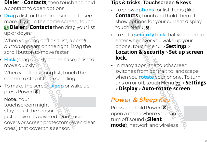 3Dialer &gt; Contacts, then touch and hold a contact to open options.•Drag a list, or the home screen, to see more. Try it: In the home screen, touch  Dialer &gt; Contacts then drag your list up or down.When you drag or flick a list, a scroll button appears on the right. Drag the scroll button to move faster.•Flick (drag quickly and release) a list to move quickly. When you flick a long list, touch the screen to stop it from scrolling.•To make the screen sleep or wake up, press Power .Note: Your touchscreen might stay dark if the sensor just above it is covered. Don&apos;t use covers or screen protectors (even clear ones) that cover this sensor.Tips &amp; tricks: Touchscreen &amp; keys•To show options for list items (like Contacts), touch and hold them. To show options for your current display, touch Menu .•To set a security lock that you need to enter whenever you wake up your phone, touch Menu  &gt; Settings &gt; Location &amp; security &gt; Set up screen lock.•In many apps, the touchscreen switches from portrait to landscape when you rotate your phone. To turn this on or off, touch Menu  &gt; Settings &gt; Display &gt; Auto-rotate screen.Power &amp; Sleep KeyPress and hold Power  to open a menu where you can turn off sound (Silent mode), network and wireless 